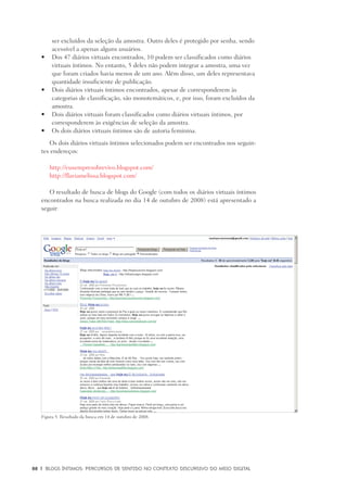 88	 |	 Blogs íntimos: Percursos de sentido no contexto discursivo do meio digital
ser excluídos da seleção da amostra. Outro deles é protegido por senha, sendo
acessível a apenas alguns usuários.
	Dos 47 diários virtuais encontrados, 10 podem ser classificados como diários•	
virtuais íntimos. No entanto, 5 deles não podem integrar a amostra, uma vez
que foram criados havia menos de um ano. Além disso, um deles representava
quantidade insuficiente de publicação.
	Dois diários virtuais íntimos encontrados, apesar de corresponderem às•	
categorias de classificação, são monotemáticos, e, por isso, foram excluídos da
amostra.
	Dois diários virtuais foram classificados como diários virtuais íntimos, por•	
corresponderem às exigências de seleção da amostra.
	Os dois diários virtuais íntimos são de autoria feminina.•	
Os dois diários virtuais íntimos selecionados podem ser encontrados nos seguin-
tes endereços:
http://eusempresobrevivo.blogspot.com/
http://flaviamelissa.blogspot.com/
O resultado de busca de blogs do Google (com todos os diários virtuais íntimos
encontrados na busca realizada no dia 14 de outubro de 2008) está apresentado a
seguir:
Figura 5: Resultado da busca em 14 de outubro de 2008.
 