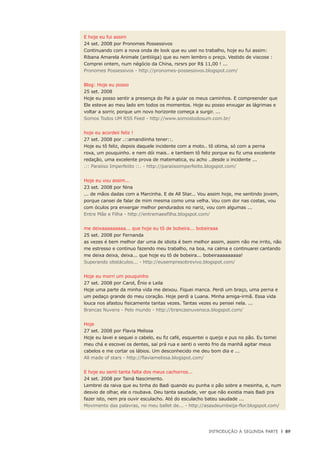 Introdução à Segunda Parte	 |	 89
E hoje eu fui assim
24 set. 2008 por Pronomes Possessivos
Continuando com a nova onda de look que eu usei no trabalho, hoje eu fui assim:
Ribana Amarela Animale (antiiiiga) que eu nem lembro o preço. Vestido de viscose :
Comprei ontem, num négócio da China, rsrsrs por R$ 11,00 ! ...
Pronomes Possessivos - http://pronomes-possessivos.blogspot.com/
Blog: Hoje eu posso
25 set. 2008
Hoje eu posso sentir a presença do Pai a guiar os meus caminhos. E compreender que
Ele esteve ao meu lado em todos os momentos. Hoje eu posso enxugar as lágrimas e
voltar a sorrir, porque um novo horizonte começa a surgir. ...
Somos Todos UM RSS Feed - http://www.somostodosum.com.br/
hoje eu acordeii feliz !
27 set. 2008 por .::amandiinha tener::.
Hoje eu tô feliz, depois daquele incidente com a moto.. tô otima, só com a perna
roxa, um pouquinho. e nem dói mais.. e tambem tô feliz porque eu fiz uma excelente
redação, uma excelente prova de matematica, eu acho ..desde o incidente ...
.:: Paraiiso Imperfeiito ::. - http://paraiisoimperfeiito.blogspot.com/
Hoje eu vou assim...
23 set. 2008 por Nina
... de mãos dadas com a Marcinha. E de All Star... Vou assim hoje, me sentindo jovem,
porque cansei de falar de mim mesma como uma velha. Vou com dor nas costas, vou
com óculos pra enxergar melhor pendurados no nariz, vou com algumas ...
Entre Mãe e Filha - http://entremaeefilha.blogspot.com/
me deixaaaaaaaaa... que hoje eu tô de bobeira... bobeiraaa
25 set. 2008 por Fernanda
as vezes é bem melhor dar uma de idiota é bem melhor assim, assim não me irrito, não
me estresso e continuo fazendo meu trabalho, na boa, na calma e continuarei cantando
me deixa deixa, deixa... que hoje eu tô de bobeira... bobeiraaaaaaaaa!
Superando obstáculos... - http://eusempresobrevivo.blogspot.com/
Hoje eu morri um pouquinho
27 set. 2008 por Carol, Ênio e Leila
Hoje uma parte da minha vida me deixou. Fiquei manca. Perdi um braço, uma perna e
um pedaço grande do meu coração. Hoje perdi a Luana. Minha amiga-irmã. Essa vida
louca nos afastou fisicamente tantas vezes. Tantas vezes eu pensei nela. ...
Brancas Nuvens - Pelo mundo - http://brancasnuvensca.blogspot.com/
Hoje
27 set. 2008 por Flavia Melissa
Hoje eu lavei e sequei o cabelo, eu fiz café, esquentei o queijo e pus no pão. Eu tomei
meu chá e escovei os dentes, saí prá rua e senti o vento frio da manhã agitar meus
cabelos e me cortar os lábios. Um desconhecido me deu bom dia e ...
All made of stars - http://flaviamelissa.blogspot.com/
E hoje eu senti tanta falta dos meus cachorros...
24 set. 2008 por Tainá Nascimento.
Lembrei da raiva que eu tinha do Badi quando eu punha o pão sobre a mesinha, e, num
desvio de olhar, ele o roubava. Deu tanta saudade, ver que não existia mais Badi pra
fazer isto, nem pra ouvir esculacho. Até do esculacho bateu saudade ...
Movimento das palavras, no meu ballet de... - http://asasdeumbeija-flor.blogspot.com/
 