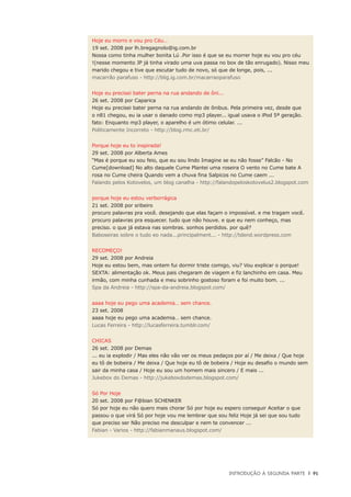 Introdução à Segunda Parte	 |	 91
Hoje eu morro e vou pro Céu…
19 set. 2008 por lh.bregagnolo@ig.com.br
Nossa como tinha mulher bonita Lú .Por isso é que se eu morrer hoje eu vou pro céu
!(nesse momento JP já tinha virado uma uva passa no box de tão enrugado). Nisso meu
marido chegou e tive que escutar tudo de novo, só que de longe, pois, ...
macarrão parafuso - http://blig.ig.com.br/macarraoparafuso
Hoje eu precisei bater perna na rua andando de ôni...
26 set. 2008 por Caparica
Hoje eu precisei bater perna na rua andando de ônibus. Pela primeira vez, desde que
o n81 chegou, eu ia usar o danado como mp3 player... igual usava o iPod 5ª geração.
fato: Enquanto mp3 player, o aparelho é um ótimo celular. ...
Politicamente Incorreto - http://blog.rmc.eti.br/
Porque hoje eu to inspirada!
29 set. 2008 por Alberta Ames
“Mas é porque eu sou feio, que eu sou lindo Imagine se eu não fosse” Falcão - No
Cume[download] No alto daquele Cume Plantei uma roseira O vento no Cume bate A
rosa no Cume cheira Quando vem a chuva fina Salpicos no Cume caem ...
Falando pelos Kotovelos, um blog canalha - http://falandopeloskotovelus2.blogspot.com
porque hoje eu estou verborrágica
21 set. 2008 por sribeiro
procuro palavras pra você. desejando que elas façam o impossível. e me tragam você.
procuro palavras pra esquecer. tudo que não houve. e que eu nem conheço, mas
preciso. o que já estava nas sombras. sonhos perdidos. por quê?
Baboseiras sobre o tudo eo nada...principalment... - http://tdend.wordpress.com
RECOMEÇO!
29 set. 2008 por Andreia
Hoje eu estou bem, mas ontem fui dormir triste comigo, viu? Vou explicar o porque!
SEXTA: alimentação ok. Meus pais chegaram de viagem e fiz lanchinho em casa. Meu
irmão, com minha cunhada e meu sobrinho gostoso foram e foi muito bom. ...
Spa da Andreia - http://spa-da-andreia.blogspot.com/
aaaa hoje eu pego uma academia… sem chance.
23 set. 2008
aaaa hoje eu pego uma academia… sem chance.
Lucas Ferreira - http://lucasferreira.tumblr.com/
CHICAS
26 set. 2008 por Demas
... eu ia explodir / Mas eles não vão ver os meus pedaços por aí / Me deixa / Que hoje
eu tô de bobeira / Me deixa / Que hoje eu tô de bobeira / Hoje eu desafio o mundo sem
sair da minha casa / Hoje eu sou um homem mais sincero / E mais ...
Jukebox do Demas - http://jukeboxdodemas.blogspot.com/
Só Por Hoje
20 set. 2008 por F@bian SCHENKER
Só por hoje eu não quero mais chorar Só por hoje eu espero conseguir Aceitar o que
passou o que virá Só por hoje vou me lembrar que sou feliz Hoje já sei que sou tudo
que preciso ser Não preciso me desculpar e nem te convencer ...
Fabian - Varios - http://fabianmanaus.blogspot.com/
 