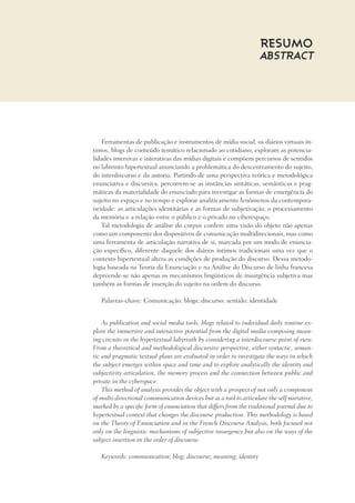 Resumo
Abstract
Ferramentas de publicação e instrumentos de mídia social, os diários virtuais ín-
timos, blogs de conteúdo temático relacionado ao cotidiano, exploram as potencia-
lidades imersivas e interativas das mídias digitais e compõem percursos de sentidos
no labirinto hipertextual anunciando a problemática do descentramento do sujeito,
do interdiscurso e da autoria. Partindo de uma perspectiva teórica e metodológica
enunciativa e discursiva, percorrem-se as instâncias sintáticas, semânticas e prag-
máticas da materialidade do enunciado para investigar as formas de emergência do
sujeito no espaço e no tempo e explorar analiticamente fenômenos da contempora-
neidade: as articulações identitárias e as formas de subjetivação, o processamento
da memória e a relação entre o público e o privado no ciberespaço.
Tal metodologia de análise do corpus confere uma visão do objeto não apenas
como um componente dos dispositivos de comunicação multidirecionais, mas como
uma ferramenta de articulação narrativa de si, marcada por um modo de enuncia-
ção específico, diferente daquele dos diários íntimos tradicionais uma vez que o
contexto hipertextual altera as condições de produção do discurso. Dessa metodo-
logia baseada na Teoria da Enunciação e na Análise do Discurso de linha francesa
depreende-se não apenas os mecanismos lingüísticos de insurgência subjetiva mas
também as formas de inserção do sujeito na ordem do discurso.
Palavras-chave: Comunicação; blogs; discurso; sentido; identidade
As publication and social media tools, blogs related to individual daily routine ex-
plore the immersive and interactive potential from the digital media composing mean-
ing circuits in the hypertextual labyrinth by considering a interdiscourse point of view.
From a theoretical and methodological discursive perspective, either syntactic, seman-
tic and pragmatic textual plans are evaluated in order to investigate the ways in which
the subject emerges within space and time and to explore analytically the identity and
subjectivity articulation, the memory process and the connection between public and
private in the cyberspace.
This method of analysis provides the object with a prospect of not only a component
of multi-directional communication devices but as a tool to articulate the self narrative,
marked by a specific form of enunciation that differs from the traditional journal due to
hypertextual context that changes the discourse production. This methodology is based
on the Theory of Enunciation and in the French Discourse Analysis, both focused not
only on the linguistic mechanisms of subjective insurgency but also on the ways of the
subject insertion in the order of discourse.
Keywords: communication; blog; discourse; meaning; identity
 