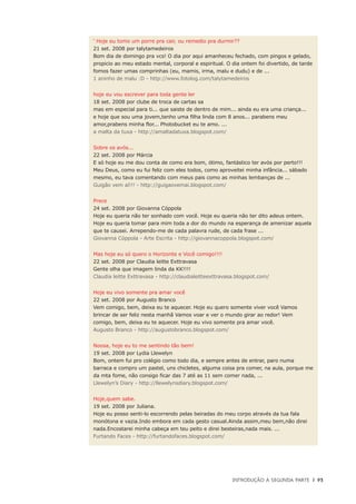 Introdução à Segunda Parte	 |	 93
‘ Hoje eu tomo um porre pra cair, ou remedio pra durmir??
21 set. 2008 por talytamedeiros
Bom dia de domingo pra vcs! O dia por aqui amanheceu fechado, com pingos e gelado,
propicio ao meu estado mental, corporal e espiritual. O dia ontem foi divertido, de tarde
fomos fazer umas comprinhas (eu, mamis, irma, malu e dudu) e de ...
1 aninho de malu :D - http://www.fotolog.com/talytamedeiros
hoje eu vou escrever para toda gente ler
18 set. 2008 por clube de troca de cartas sa
mas em especial para ti... que saiste de dentro de mim... ainda eu era uma criança...
e hoje que sou uma jovem,tenho uma filha linda com 8 anos... parabens meu
amor,prabens minha flor... Photobucket eu te amo. ...
a malta da tuxa - http://amaltadatuxa.blogspot.com/
Sobre os avós...
22 set. 2008 por Márcia
E só hoje eu me dou conta de como era bom, ótimo, fantástico ter avós por perto!!!
Meu Deus, como eu fui feliz com eles todos, como aproveitei minha infância... sábado
mesmo, eu tava comentando com meus pais como as minhas lembanças de ...
Guigão vem aí!!! - http://guigaovemai.blogspot.com/
Prece
24 set. 2008 por Giovanna Cóppola
Hoje eu queria não ter sonhado com você. Hoje eu queria não ter dito adeus ontem.
Hoje eu queria tomar para mim toda a dor do mundo na esperança de amenizar aquela
que te causei. Arrependo-me de cada palavra rude, de cada frase ...
Giovanna Cóppola - Arte Escrita - http://giovannacoppola.blogspot.com/
Mas hoje eu só quero o Horizonte e Você comigo!!!!
22 set. 2008 por Claudia leitte Exttravasa
Gente olha que imagem linda da KK!!!!
Claudia leitte Exttravasa - http://claudialeitteexttravasa.blogspot.com/
Hoje eu vivo somente pra amar você
22 set. 2008 por Augusto Branco
Vem comigo, bem, deixa eu te aquecer. Hoje eu quero somente viver você Vamos
brincar de ser feliz nesta manhã Vamos voar e ver o mundo girar ao redor! Vem
comigo, bem, deixa eu te aquecer. Hoje eu vivo somente pra amar você.
Augusto Branco - http://augustobranco.blogspot.com/
Noosa, hoje eu to me sentindo tão bem!
19 set. 2008 por Lydia Llewelyn
Bom, ontem fui pro colégio como todo dia, e sempre antes de entrar, paro numa
barraca e compro um pastel, uns chicletes, alguma coisa pra comer, na aula, porque me
da mta fome, não consigo ficar das 7 até as 11 sem comer nada, ...
Llewelyn’s Diary - http://llewelynsdiary.blogspot.com/
Hoje,quem sabe.
19 set. 2008 por Juliana.
Hoje eu posso senti-lo escorrendo pelas beiradas do meu corpo através da tua fala
monótona e vazia.Indo embora em cada gesto casual.Ainda assim,meu bem,não direi
nada.Encostarei minha cabeça em teu peito e direi besteiras,nada mais. ...
Furtando Faces - http://furtandofaces.blogspot.com/
 