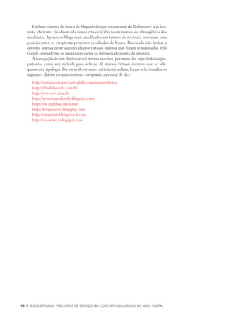 98	 |	 Blogs íntimos: Percursos de sentido no contexto discursivo do meio digital
Embora sistema de busca de blogs do Google (ou mesmo do Technorati) seja bas-
tante eficiente, foi observada uma certa deficiência em termos de abrangência dos
resultados. Apenas os blogs mais atualizados em termos de recência merecem uma
posição entre os cinqüenta primeiros resultados de busca. Buscando não limitar a
amostra apenas entre aqueles diários virtuais íntimos que foram selecionados pelo
Google, considerou-se necessário variar os métodos de coleta da amostra.
A navegação de um diário virtual íntimo a outros, por meio dos hiperlinks surgiu,
portanto, como um método para seleção de diários virtuais íntimos que se ade-
quassem à tipologia. Por meio desse outro método de coleta, foram selecionados os
seguintes diários virtuais íntimos, compondo um total de dez:
	 http://colunas.marieclaire.globo.com/nosmulheres
	 http://chadehortela.com.br
	 http://www.zel.com.br
	 http://continuavalendo.blogspot.com
	 http://rre.opsblog.org/sobre
	 http://terapiazero.blogspot.com
	 http://dropsdafal.blogbrasil.com
	 http://escarlates.blogspot.com
 