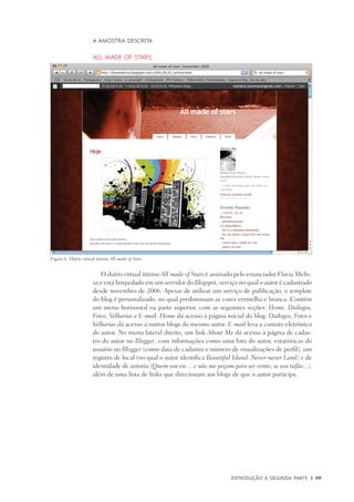 Introdução à Segunda Parte	 |	 99
A amostra descrita
All made of stars
O diário virtual íntimo All made of Stars é assinado pelo enunciador Flavia Melis-
sa e está hospedado em um servidor do Blogspot, serviço no qual o autor é cadastrado
desde novembro de 2006. Apesar de utilizar um serviço de publicação, o template
do blog é personalizado, no qual predominam as cores vermelha e branca. Contém
um menu horizontal na parte superior, com as seguintes seções: Home, Diálogos,
Fotos, Velharias e E-mail. Home dá acesso à página inicial do blog. Diálogos, Fotos e
Velharias dá acesso a outros blogs do mesmo autor. E-mail leva a contato eletrônico
do autor. No menu lateral direito, um link About Me dá acesso à página de cadas-
tro do autor no Blogger, com informações como uma foto do autor, estatísticas do
usuário no Blogger (como data de cadastro e número de visualizações de perfil), um
registro de local (no qual o autor identifica Beautiful Island: Never-never Land) e de
identidade de autoria (Quem sou eu ... e não me peçam para ser vento, se sou tufão...),
além de uma lista de links que direcionam aos blogs de que o autor participa.
Figura 6: Diário virtual íntimo All made of Stars.
 