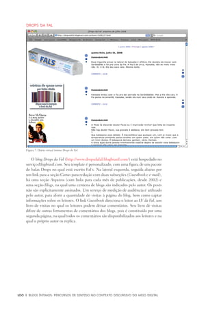 100	 |	 Blogs íntimos: Percursos de sentido no contexto discursivo do meio digital
Drops da Fal
O blog Drops da Fal (http://www.dropsdafal.blogbrasil.com/) está hospedado no
serviço Blogbrasil.com. Seu template é personalizado, com uma figura de um pacote
de balas Drops no qual está escrito Fal´s. Na lateral esquerda, seguida abaixo por
um link para a seção Cartas para redação com duas subseções (Guestbook e e-mail),
há uma seção Arquivos (com links para cada mês de publicações, desde 2002) e
uma seção Blogs, na qual uma centena de blogs são indicados pelo autor. Os posts
não são explicitamente assinados. Um serviço de medição de audiência é utilizado
pelo autor, para aferir a quantidade de visitas à página do blog, bem como captar
informações sobre os leitores. O link Guestbook direciona o leitor ao LV da Fal, um
livro de visitas no qual os leitores podem deixar comentários. Seu livro de visitas
difere de outras ferramentas de comentários dos blogs, pois é constituído por uma
segunda página, na qual todos os comentários são disponibilizados aos leitores e na
qual o próprio autor os replica.
Figura 7: Diário virtual íntimo Drops da Fal.
 