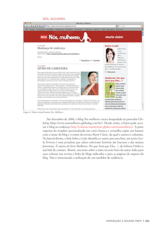 Introdução à Segunda Parte	 |	 101
Nós, mulheres
Até dezembro de 2008, o blog Nós mulheres estava hospedado no provedor Glo-
bolog (http://www.nosmulheres.globolog.com.br/). Desde então, o leitor pode aces-
sar o blog no endereço http://colunas.marieclaire.globo.com/nosmulheres/. A parte
superior do template personalizado nas cores branca e vermelha expõe um banner
com o nome do blog e o nome da revista Marie Claire, da qual o autora é colunista.
Na lateral direita, o link Sobre a Leila identifica o autor, por uma foto, um texto (Lei-
la Ferreira é uma jornalista que adora colecionar histórias das loucuras e das manias
femininas. É autora do livro Mulheres: Por que Será que Elas...?, da Editora Globo) e
um link de contato. Abaixo, um texto sobre o mais recente livro do autor, links para
suas colunas nas revista e links de blogs indicados e para as páginas de arquivo do
blog. Não é mencionada a utilização de um medidor de audiência.
Figura 8: Diário virtual íntimo Nós, Mulheres.
 