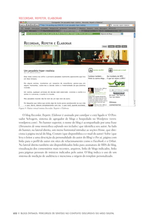 102	 |	 Blogs íntimos: Percursos de sentido no contexto discursivo do meio digital
Recordar, Repetir, Elaborar
O blog Recordar, Repetir, Elaborar é assinado por camilpav e está ligado n´ O Pen-
sador Selvagem, sistema de agregador de blogs e hospedado no Wordpress (www.
wordpress.com). No banner superior, o nome do blog é acompanhado por uma frase
(Devaneios de uma musicóloca asfrando nos teclados) que identifica seu autor. Ao lado
do banner, na lateral direita, um menu horizontal introduz as seções Home, que dire-
ciona à página incial do blog, Contato (que disponibiliza o e-mail do autor) Sobre (que
leva o leitor a uma descrição da personalidade do autor do Blog) e Por aí, página com
links para o perfil do autor em sites de relacionamento como o Facebook e o Orkut.
Na lateral direita também são disponibilizados links para assinatura de RRS do blog,
visualização dos comentários mais recentes, arquivos, links de blogs indicados, links
para páginas pessoais de músicos indicados pelo autor. O blog indica o uso de um
sistema de medição de audiência e menciona a origem do template personalizado.
Figura 9: Diário virtual íntimo Recordar, Repetir e Elaborar.
 