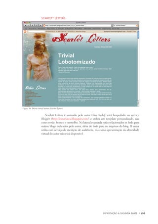 Introdução à Segunda Parte	 |	 103
Scarlett Letters
Scarlett Letters é assinado pelo autor Cam Seslaf, está hospedado no servico
Blogger (http://escarlates.blogspot.com/) e utiliza um template personalizado, nas
cores verde, branco e vermelho. Na lateral esquerda estão relacionados os links para
outros blogs indicados pelo autor, além de links para os arquivos do blog. O autor
utiliza um serviço de medição de audiência, mas uma apresentação da identidade
virtual do autor não está disponível.
Figura 10: Diário virtual íntimo Scarlett Letters.
 