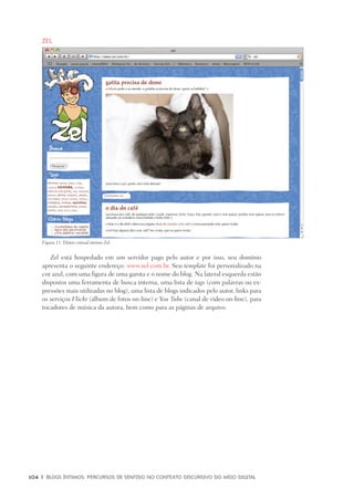 104	 |	 Blogs íntimos: Percursos de sentido no contexto discursivo do meio digital
Zel
Zel está hospedado em um servidor pago pelo autor e por isso, seu domínio
apresenta o seguinte endereço: www.zel.com.br. Seu template foi personalizado na
cor azul, com uma figura de uma garota e o nome do blog. Na lateral esquerda estão
dispostos uma ferramenta de busca interna, uma lista de tags (com palavras ou ex-
pressões mais utilizadas no blog), uma lista de blogs indicados pelo autor, links para
os serviços Flickr (álbum de fotos on-line) e You Tube (canal de video on-line), para
tocadores de música da autora, bem como para as páginas de arquivo.
Figura 11: Diário virtual íntimo Zel.
 