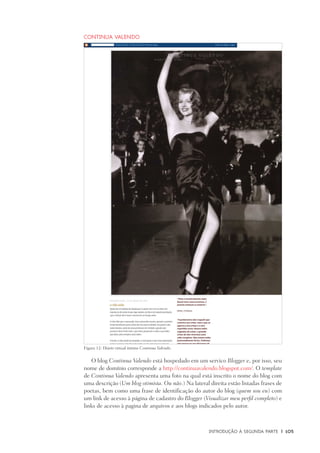 Introdução à Segunda Parte	 |	 105
Continua Valendo
O blog Continua Valendo está hospedado em um servico Blogger e, por isso, seu
nome de domínio corresponde a http://continuavalendo.blogspot.com/. O template
de Continua Valendo apresenta uma foto na qual está inscrito o nome do blog com
uma descrição (Um blog otimista. Ou não.) Na lateral direita estão listadas frases de
poetas, bem como uma frase de identificação do autor do blog (quem sou eu) com
um link de acesso à página de cadastro do Blogger (Visualizar meu perfil completo) e
links de acesso à pagina de arquivos e aos blogs indicados pelo autor.
Figura 12: Diário virtual íntimo Continua Valendo.
 
