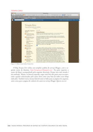 106	 |	 Blogs íntimos: Percursos de sentido no contexto discursivo do meio digital
Terapia Zero
O blog Terapia Zero utiliza um template padrão do serviço Blogger, com o se-
guinte nome de domínio: http://terapiazero.blogspot.com/. Na parte superior, o
nome do blog é acompanhado pela seguinte descrição: Porque nem todo mundo é
tão analisado. Abaixo, na lateral esquerda, segue uma lista dos posts mais recentes,
entre aqueles selecionados pelo autor, bem como uma lista de todos esses blogs
indicados. Também nessa mesma lateral estão os links para as páginas de arquivos,
asim como para a página de cadastro do autor no serviço Blogger (Quem sou eu).
Figura 13: Diário virtual íntimo Terapia Zero.
 