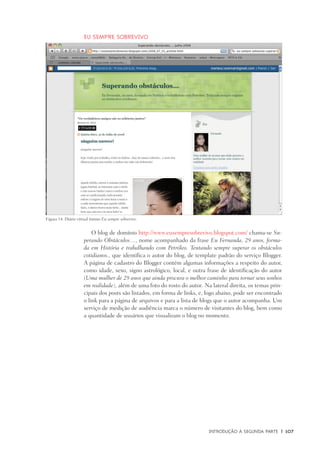 Introdução à Segunda Parte	 |	 107
Eu sempre sobrevivo
O blog de domínio http://www.eusempresobrevivo.blogspot.com/ chama-se Su-
perando Obstáculos…, nome acompanhado da frase Eu Fernanda, 29 anos, forma-
da em História e trabalhando com Petróleo. Tentando sempre superar os obstáculos
cotidianos., que identifica o autor do blog, de template padrão do serviço Blogger.
A página de cadastro do Blogger contém algumas informações a respeito do autor,
como idade, sexo, signo astrológico, local, e outra frase de identificação do autor
(Uma mulher de 29 anos que ainda procura o melhor caminho para tornar seus sonhos
em realidade), além de uma foto do rosto do autor. Na lateral direita, os temas prin-
cipais dos posts são listados, em forma de links, e, logo abaixo, pode ser encontrado
o link para a página de arquivos e para a lista de blogs que o autor acompanha. Um
serviço de medição de audiência marca o número de visitantes do blog, bem como
a quantidade de usuários que visualizam o blog no momento.
Figura 14: Diário virtual íntimo Eu sempre sobrevivo.
 
