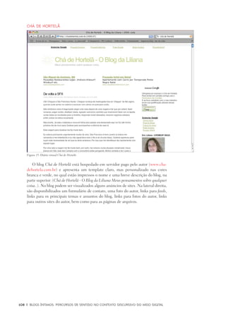 108	 |	 Blogs íntimos: Percursos de sentido no contexto discursivo do meio digital
Chá de Hortelã
O blog Chá de Hortelã está hospedado em servidor pago pelo autor (www.cha-
dehortela.com.br) e apresenta um template claro, mas personalizado nas cores
branca e verde, no qual estão impressos o nome e uma breve descrição do blog, na
parte superior: (Chá de Hortelã - O Blog da Liliana Meus pensamentos sobre qualquer
coisa..). No blog podem ser visualizados alguns anúncios de sites. Na lateral direita,
são disponibilizados um formulário de contato, uma foto do autor, links para feeds,
links para os principais temas e assuntos do blog, links para fotos do autor, links
para outros sites do autor, bem como para as páginas de arquivos.
Figura 15: Diário virtual Chá de Hortelã.
 