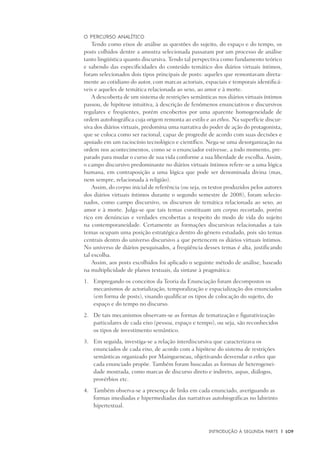 Introdução à Segunda Parte	 |	 109
O percurso analítico
Tendo como eixos de análise as questões do sujeito, do espaço e do tempo, os
posts colhidos dentre a amostra selecionada passaram por um processo de análise
tanto lingüística quanto discursiva. Tendo tal perspectiva como fundamento teórico
e sabendo das especificidades do conteúdo temático dos diários virtuais íntimos,
foram selecionados dois tipos principais de posts: aqueles que remontavam direta-
mente ao cotidiano do autor, com marcas actoriais, espaciais e temporais identificá-
veis e aqueles de temática relacionada ao sexo, ao amor e à morte.
A descoberta de um sistema de restrições semânticas nos diários virtuais íntimos
passou, de hipótese intuitiva, à descrição de fenômenos enunciativos e discursivos
regulares e freqüentes, porém encobertos por uma aparente homogeneidade de
ordem autobiográfica cuja origem remonta ao estilo e ao ethos. Na superfície discur-
siva dos diários virtuais, predomina uma narrativa do poder de ação do protagonista,
que se coloca como ser racional, capaz de progredir de acordo com suas decisões e
apoiado em um raciocínio tecnológico e científico. Nega-se uma desorganização na
ordem nos acontecimentos, como se o enunciador estivesse, a todo momento, pre-
parado para mudar o curso de sua vida conforme a sua liberdade de escolha. Assim,
o campo discursivo predominante no diários virtuais íntimos refere-se a uma lógica
humana, em contraposição a uma lógica que pode ser denominada divina (mas,
nem sempre, relacionada à religião).
Assim, do corpus inicial de referência (ou seja, os textos produzidos pelos autores
dos diários virtuais íntimos durante o segundo semestre de 2008), foram selecio-
nados, como campo discursivo, os discursos de temática relacionada ao sexo, ao
amor e à morte. Julga-se que tais temas constituam um corpus recortado, porém
rico em denúncias e verdades encobertas a respeito do modo de vida do sujeito
na contemporaneidade. Certamente as formações discursivas relacionadas a tais
temas ocupam uma posição estratégica dentro do gênero estudado, pois são temas
centrais dentro do universo discursivo a que pertencem os diários virtuais íntimos.
No universo de diários pesquisados, a freqüência desses temas é alta, justificando
tal escolha.
Assim, aos posts escolhidos foi aplicado o seguinte método de análise, baseado
na multiplicidade de planos textuais, da sintaxe à pragmática:
	Empregando os conceitos da Teoria da Enunciação foram decompostos os1.	
mecanismos de actorialização, temporalização e espacialização dos enunciados
(em forma de posts), visando qualificar os tipos de colocação do sujeito, do
espaço e do tempo no discurso.
	De tais mecanismos observam-se as formas de tematização e figurativização2.	
particulares de cada eixo (pessoa, espaço e tempo), ou seja, são reconhecidos
os tipos de investimento semântico.
	Em seguida, investiga-se a relação interdiscursiva que caracterizava os3.	
enunciados de cada eixo, de acordo com a hipótese do sistema de restrições
semânticas organizado por Maingueneau, objetivando desvendar o ethos que
cada enunciado propõe. Também foram buscadas as formas de heterogenei-
dade mostrada, como marcas de discurso direto e indireto, aspas, diálogos,
provérbios etc.
	Também observa-se a presença de links em cada enunciado, averiguando as4.	
formas imediadas e hipermediadas das narrativas autobiográficas no labirinto
hipertextual.
 