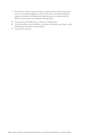 110	 |	 Blogs íntimos: Percursos de sentido no contexto discursivo do meio digital
	De cada eixo (sujeito, espaço e tempo) o analista procura efetuar uma ponte5.	
entre os mecanismos lingüísticos e discursivos com a intenção de atingir os
seguintes conceitos, de fundamental importância para a compreensão dos
diários virtuais íntimos na sociedade contemporânea:
	Os processos de identificação e as formas de subjetivação.•	
	A relação polêmica entre o público e o privado na Internet, que atinge o cerne•	
problemático dos diários virtuais íntimos.
	A questão da memória.•	
 