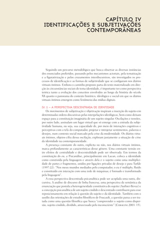 Seguindo um percurso metodológico que busca observar as diversas instâncias
dos enunciados proferidos, passando pelos mecanismos actoriais, pela tematização
e a figurativização e pelos cruzamentos interdiscursivos, são investigados os pro-
cessos de identificação e as formas de subjetividade que se configuram nos diários
virtuais íntimos. Embora o caminho proposto parta do texto materializado em dire-
ção às circunstâncias sociais do tema identidade, é importante ter como perspectiva
teórica tanto a evolução dos conceitos envolvidos ao longo da história do século
XX quanto o panorama do contexto histórico, ideológico e social em que os diários
virtuais íntimos emergem como fenômeno das mídias digitais.
IV. 1 – A perspectiva descentrada de identidade
Os movimentos de subjetivação e objetivação inspiram a inserção do sujeito em
determinadas ordens discursivas pelas interpelações ideológicas, bem como deixam
espaço para a constituição imaginária de um sujeito singular. Oscilações e tensões,
por outro lado, assinalam um lugar virtual que só emerge com a entrada da subje-
tividade humana, ou seja, sua capacidade de, por meio de interações cognitivas e
perceptivas com a tela do computador, projetar e introjetar sentimentos, palavras e
desejos, num contexto social marcado pela crise da modernidade. Os diários virtu-
ais íntimos, objetos-cifra dessa oscilação, exploram justamente a situação de crise
da identidade na contemporaneidade.
A presença constante do outro, explícita ou não, nos diários virtuais íntimos,
marca profundamente as características desse gênero. Uma constante tensão en-
tre efeitos de centralidade e descentralidade pode ser observada. Em termos da
constituição do eu, a Psicanálise, principalmente em Lacan, coloca a identidade
como construída pela linguagem e através dela e o sujeito como uma multiplici-
dade de partes e fragmentos, unidos por ligações privadas de desejo e para Turkle
(1997:22): “Nos meus mundos mediados pelo computador, o eu é múltiplo, fluido
e constituído em interação com uma rede de máquinas; é formado e transformado
pela linguagem”.
A essa perspectiva descentrada psicanalítica pode ser acoplada uma outra, dis-
cursiva. A análise de discurso de linha francesa, uma perspectiva da semântica da
enunciação que postula a heterogeneidade constitutiva do sujeito (Authier-Revuz) e
a concepção psicanalítica de um sujeito cindido e descentrado contribuem para esse
reposicionamento em relação à questão do sujeito e da identidade. Também com o
auxílio das orientações de estudos filosóficos de Foucault, a questão passa a ser tra-
tada como uma questão filosófica que busca “compreender o sujeito como disper-
são, sujeito cindido, dividido, atravessado pelo inconsciente” (Coracini 2003: 15).
Capítulo IV
Identificações e subjetivações
contemporâneaS
 