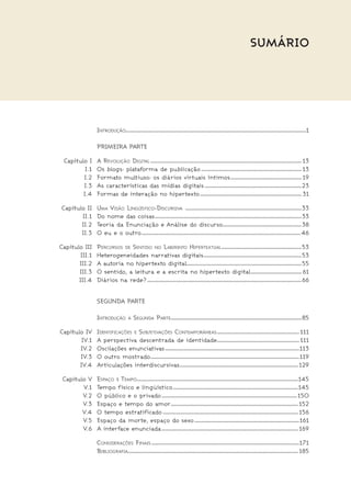 Sumário
		 Introduçãoxxxxxxxxxxxxxxxxxxxxxxxxxxxxxxxxxxxxxxxxxxxxxxxxxxxxxxxxxxxxxxxxxxxxxxxxxxxxxxxxxxxxxxxxxxxxxxxxxxxxxxxxxxxxxxxxxxxxxxxxxxxxxxxxxxxxxxxxxxxxxxxxxxxxxxxxxxxxxxxx1
		 Primeira Parte
	 Capítulo I	 A Revolução Digitalxxxxxxxxxxxxxxxxxxxxxxxxxxxxxxxxxxxxxxxxxxxxxxxxxxxxxxxxxxxxxxxxxxxxxxxxxxxxxxxxxxxxxxxxxxxxxxxxxxxxxxxxxxxxxxxxxxxxxxxxxxxxxxxxxxxxxxx 13
	 I.1	 Os blogs: plataforma de publicaçãoxxxxxxxxxxxxxxxxxxxxxxxxxxxxxxxxxxxxxxxxxxxxxxxxxxxxxxxxxxxxxxxxxxxxxxxxxxxxxxxxxxxxxxxxxx 13
	 I.2	 Formato multiuso: os diários virtuais íntimosxxxxxxxxxxxxxxxxxxxxxxxxxxxxxxxxxxxxxxxxxxxxxxxxxxxxxxxxxxxxxxxx 19
	 I.3	 As características das mídias digitaisxxxxxxxxxxxxxxxxxxxxxxxxxxxxxxxxxxxxxxxxxxxxxxxxxxxxxxxxxxxxxxxxxxxxxxxxxxxxxxxxxxxxxxx23
	 I.4	 Formas de interação no hipertextoxxxxxxxxxxxxxxxxxxxxxxxxxxxxxxxxxxxxxxxxxxxxxxxxxxxxxxxxxxxxxxxxxxxxxxxxxxxxxxxxxxxxxxxxxxx 31
	 Capítulo II	 Uma Visão Lingüístico-Discursiva xxxxxxxxxxxxxxxxxxxxxxxxxxxxxxxxxxxxxxxxxxxxxxxxxxxxxxxxxxxxxxxxxxxxxxxxxxxxxxxxxxxxxxxxxxxxxxxxxxxxxxxx33
	 II.1	 Do nome das coisasxxxxxxxxxxxxxxxxxxxxxxxxxxxxxxxxxxxxxxxxxxxxxxxxxxxxxxxxxxxxxxxxxxxxxxxxxxxxxxxxxxxxxxxxxxxxxxxxxxxxxxxxxxxxxxxxxxxxxxxxxxxxxxxxxxx33
	 II.2	Teoria da Enunciação e Análise do discursoxxxxxxxxxxxxxxxxxxxxxxxxxxxxxxxxxxxxxxxxxxxxxxxxxxxxxxxxxxxxxxxxxxxxxxx 38
	 II.3	 O eu e o outroxxxxxxxxxxxxxxxxxxxxxxxxxxxxxxxxxxxxxxxxxxxxxxxxxxxxxxxxxxxxxxxxxxxxxxxxxxxxxxxxxxxxxxxxxxxxxxxxxxxxxxxxxxxxxxxxxxxxxxxxxxxxxxxxxxxxxxxxxxxxxx 46
	 Capítulo III	 Percursos de Sentido no Labirinto Hipertextualxxxxxxxxxxxxxxxxxxxxxxxxxxxxxxxxxxxxxxxxxxxxxxxxxxxxxxxxxxxxxxxxxxxxxxxx 53
	 III.1	 Heterogeneidades narrativas digitaisxxxxxxxxxxxxxxxxxxxxxxxxxxxxxxxxxxxxxxxxxxxxxxxxxxxxxxxxxxxxxxxxxxxxxxxxxxxxxxxxxxxxxxxx 53
	 III.2	 A autoria no hipertexto digitalxxxxxxxxxxxxxxxxxxxxxxxxxxxxxxxxxxxxxxxxxxxxxxxxxxxxxxxxxxxxxxxxxxxxxxxxxxxxxxxxxxxxxxxxxxxxxxxxxxxxxx 55
	 III.3	 O sentido, a leitura e a escrita no hipertexto digitalxxxxxxxxxxxxxxxxxxxxxxxxxxxxxxxxxxxxxxxxxxxxxx 61
	 III.4	 Diários na rede?xxxxxxxxxxxxxxxxxxxxxxxxxxxxxxxxxxxxxxxxxxxxxxxxxxxxxxxxxxxxxxxxxxxxxxxxxxxxxxxxxxxxxxxxxxxxxxxxxxxxxxxxxxxxxxxxxxxxxxxxxxxxxxxxxxxxxxxxxx 66
		 Segunda Parte
		 Introdução à Segunda Partexxxxxxxxxxxxxxxxxxxxxxxxxxxxxxxxxxxxxxxxxxxxxxxxxxxxxxxxxxxxxxxxxxxxxxxxxxxxxxxxxxxxxxxxxxxxxxxxxxxxxxxxxxxxxxxxxxxxx 85
	 Capítulo IV	 Identificações e Subjetivações Contemporâneasxxxxxxxxxxxxxxxxxxxxxxxxxxxxxxxxxxxxxxxxxxxxxxxxxxxxxxxxxxxxxxxxxxxxxxxxxx 111
	 IV.1	 A perspectiva descentrada de identidadexxxxxxxxxxxxxxxxxxxxxxxxxxxxxxxxxxxxxxxxxxxxxxxxxxxxxxxxxxxxxxxxxxxxxxxxxx 111
	 IV.2	 Oscilações enunciativasxxxxxxxxxxxxxxxxxxxxxxxxxxxxxxxxxxxxxxxxxxxxxxxxxxxxxxxxxxxxxxxxxxxxxxxxxxxxxxxxxxxxxxxxxxxxxxxxxxxxxxxxxxxxxxxxxxxxxxxx113
	 IV.3	 O outro mostradoxxxxxxxxxxxxxxxxxxxxxxxxxxxxxxxxxxxxxxxxxxxxxxxxxxxxxxxxxxxxxxxxxxxxxxxxxxxxxxxxxxxxxxxxxxxxxxxxxxxxxxxxxxxxxxxxxxxxxxxxxxxxxxxxxxxxx119
	 IV.4	 Articulações interdiscursivasxxxxxxxxxxxxxxxxxxxxxxxxxxxxxxxxxxxxxxxxxxxxxxxxxxxxxxxxxxxxxxxxxxxxxxxxxxxxxxxxxxxxxxxxxxxxxxxxxxxxxxxxxx 129
	 Capitulo V	 Espaço e Tempoxxxxxxxxxxxxxxxxxxxxxxxxxxxxxxxxxxxxxxxxxxxxxxxxxxxxxxxxxxxxxxxxxxxxxxxxxxxxxxxxxxxxxxxxxxxxxxxxxxxxxxxxxxxxxxxxxxxxxxxxxxxxxxxxxxxxxxxxxxxxxxxx145
	 V.1	Tempo físico e lingüísticoxxxxxxxxxxxxxxxxxxxxxxxxxxxxxxxxxxxxxxxxxxxxxxxxxxxxxxxxxxxxxxxxxxxxxxxxxxxxxxxxxxxxxxxxxxxxxxxxxxxxxxxxxxxxxxxx145
	 V.2	 O público e o privadoxxxxxxxxxxxxxxxxxxxxxxxxxxxxxxxxxxxxxxxxxxxxxxxxxxxxxxxxxxxxxxxxxxxxxxxxxxxxxxxxxxxxxxxxxxxxxxxxxxxxxxxxxxxxxxxxxxxxxxxxx 150
	 V.3	 Espaço e tempo do amorxxxxxxxxxxxxxxxxxxxxxxxxxxxxxxxxxxxxxxxxxxxxxxxxxxxxxxxxxxxxxxxxxxxxxxxxxxxxxxxxxxxxxxxxxxxxxxxxxxxxxxxxxxxxxxxxxx 152
	 V.4	 O tempo estratificadoxxxxxxxxxxxxxxxxxxxxxxxxxxxxxxxxxxxxxxxxxxxxxxxxxxxxxxxxxxxxxxxxxxxxxxxxxxxxxxxxxxxxxxxxxxxxxxxxxxxxxxxxxxxxxxxxxxxxxxxxx 156
	 V.5	 Espaço da morte, espaço do sexoxxxxxxxxxxxxxxxxxxxxxxxxxxxxxxxxxxxxxxxxxxxxxxxxxxxxxxxxxxxxxxxxxxxxxxxxxxxxxxxxxxxxxxxxxxxxxx161
	 V.6	 A interface enunciadaxxxxxxxxxxxxxxxxxxxxxxxxxxxxxxxxxxxxxxxxxxxxxxxxxxxxxxxxxxxxxxxxxxxxxxxxxxxxxxxxxxxxxxxxxxxxxxxxxxxxxxxxxxxxxxxxxxxxxxxxxx 169
		 Considerações Finaisxxxxxxxxxxxxxxxxxxxxxxxxxxxxxxxxxxxxxxxxxxxxxxxxxxxxxxxxxxxxxxxxxxxxxxxxxxxxxxxxxxxxxxxxxxxxxxxxxxxxxxxxxxxxxxxxxxxxxxxxxxxxxxxxxxxx171
		 Bibliografiaxxxxxxxxxxxxxxxxxxxxxxxxxxxxxxxxxxxxxxxxxxxxxxxxxxxxxxxxxxxxxxxxxxxxxxxxxxxxxxxxxxxxxxxxxxxxxxxxxxxxxxxxxxxxxxxxxxxxxxxxxxxxxxxxxxxxxxxxxxxxxxxxxxxxxxxx 185
 