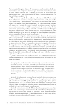 112	 |	 Blogs íntimos: Percursos de sentido no contexto discursivo do meio digital
Atravessada também pelos Estudos de Linguagem e pela Psicanálise, aborda-se a
identidade sob uma perspectiva discursiva “que encontra na psicanálise seu ponto
de apoio, voltada sobretudo para a constituição do sujeito do inconsciente que,
imerso no discurso – que sempre provém do outro –, é mais falado do que fala
(Lacan)” (Coracini, 2003: 15).
Pelo narcisismo, segundo Birman (Birman in Pinheiro, 2003: 17). “a unidade
do eu se forja como modo de se contrapor ao descentramento, sendo, portanto fic-
cional, uma vez que o descentramento, real, continua se processando pelo viés das
pulsões e dos objetos”. Assim, a identidade passa a ser da ordem da ficção inventada
pelo sujeito com a intenção de restaurar a unidade perdida do eu, sempre narcísico,
uma tentativa de construir a unidade e o centramento do sujeito em face do des-
centramento representado pela força pulsional. As narrativas de si no ciberespaço
devem ser compreendidas nesse contexto narcísico, no qual a identidade como
unidade seria uma espécie de ficção, permeada por multiplicidades e diversidades
a serem resgatadas pelos processos de identificação.
Adota-se como perspectiva teórica uma abordagem discursiva de sentido e su-
jeito, a qual postula que os sentidos são constituídos na relação entre diferentes
regiões do interdiscurso. O intradiscurso, as formulações produzidas pelo sujeito
na enunciação, se relacionam diretamente, ou seja, encontram suas significações
na relação com o interdiscurso, enunciados do domínio do repetível. Distancia-se
de perspectivas teóricas da Sociologia ou da Psicologia que postulam um sujeito
racional e centrado, fruto das concepções iluministas de sujeito, que ainda vigoram
por algumas correntes teóricas. Supõe-se um sujeito descentralizado, heterogêneo
e disperso, perpassado pelo seu inconsciente, que permite a ele o estranhamento
diante da alteridade e interpelado pela ideologia, pela qual o indivíduo vem a ser
sujeito de seus dizeres.
Quando o tema se torna uma questão discursiva, deve-se falar em identificações
e não mais em identidade. Coracini também compartilha dessa necessidade de uma
nova conceituação:
Nessa perspectiva, não deveríamos falar de identidade, já que, como dissemos, o ter-
mo remete ao mesmo, ao uno, mas de identificações: é apenas momentaneamente
que podemos flagrar pontos no discurso que remetem a identificações conscientes,
introjetadas sempre a partir do outro mas que, por estarem já lá, provocam reações,
atitudes de recusa ou de aproximação; quando os autores falam de identidade, é
preciso compreendê-la sempre em movimento, em constante mutação (Coracini,
2003: 15).
A crise da identidade seria, portanto, fruto de um duplo deslocamento, psicana-
lítico e social. O descentramento social sugere transformações estruturais sofridas
pela sociedade no século XX, que fragmentam as agregações por classe, gênero,
sexualidade, etnia, raça e nacionalidade, bem como movimentos em direção à indi-
vidualização das sociedades, em que novos regimes de visibilidade transformam os
modos de ver e ser visto, bem como os modos de ser.
A crise de pertencimento, fruto da globalização, coloca a perspectiva sociológica
frente a uma orientação que prioriza a identidade como diferença, fragmentação e
descontinuidade, e não como unidade. O tema passa, assim, a ser intensamente
debatido, tanto por estudiosos das Ciências Sociais quanto por aqueles que se inte-
ressam por questões relacionadas à linguagem e ao sujeito:
 