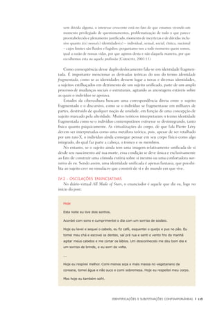 Identificações e Subjetivações contemporâneas	 |	 113
sem dúvida alguma, o interesse crescente está no fato de que estamos vivendo um
momento privilegiado de questionamentos, problematização de tudo o que parece
preestabelecido e plenamente justificado, momento de incertezas e de dúvidas inclu-
sive quanto à(s) nossa(s) identidades(s) – individual, sexual, social, étnica, nacional
– cujos limites são fluidos e fugidios: perguntamo-nos a todo momento quem somos,
qual a razão de nossas vidas, por que agimos desta e não daquela maneira, por que
escolhemos esta ou aquela profissão (Coracini, 2003:13).
Como conseqüência desse duplo deslocamento fala-se em identidade fragmen-
tada. É importante mencionar as derivadas teóricas do uso do termo identidade
fragmentada, como se as identidades dessem lugar a novas e diversas identidades,
a sujeitos estilhaçados em detrimento de um sujeito unificado, parte de um amplo
processo de mudanças sociais e estruturais, agitando as ancoragens estáveis sobre
as quais o indivíduo se apoiava.
Estudos da cibercultura buscam uma correspondência direta entre o sujeito
fragmentado e o discursivo, como se o indivíduo se fragmentasse em milhares de
partes, destituído de qualquer noção de unidade, em função de uma concepção de
sujeito marcado pela alteridade. Muitos teóricos interpretaram o termo identidade
fragmentada como se o indivíduo contemporâneo estivesse se desintegrando, tanto
fisica quanto psiquicamente. As virtualizações do corpo, de que fala Pierre Lévy
devem ser interpretadas como uma metáfora teórica, pois, apesar de ser retalhado
por um raio-X, o indivíduo ainda consegue pensar em seu corpo físico como algo
integrado, do qual faz parte a cabeça, o tronco e os membros.
No entanto, se o sujeito ainda tem uma imagem relativamente unificada de si
desde seu nascimento até sua morte, essa condição se deve única e exclusivamente
ao fato de construir uma cômoda estória sobre si mesmo ou uma confortadora nar-
rativa do eu. Sendo assim, uma identidade unificada é apenas fantasia, que possibi-
lita ao sujeito crer no simulacro que constrói de si e do mundo em que vive.
IV.2 - Oscilações enunciativas
No diário virtual All Made of Stars, o enunciador é aquele que diz eu, logo no
início do post:
Hoje
Esta noite eu tive dois sonhos.
Acordei com sono e cumprimentei o dia com um sorriso de soslaio.
Hoje eu lavei e sequei o cabelo, eu fiz café, esquentei o queijo e pus no pão. Eu
tomei meu chá e escovei os dentes, saí prá rua e senti o vento frio da manhã
agitar meus cabelos e me cortar os lábios. Um desconhecido me deu bom dia e
um sorriso de brinde, e eu sorri de volta.
...
Hoje eu respirei melhor. Comi menos soja e mais massa no vegetariano da
coreana, tomei água e não suco e comi sobremesa. Hoje eu respeitei meu corpo.
Mas hoje eu também sofri.
 