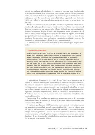 Identificações e Subjetivações contemporâneas	 |	 115
sujeitos interpelados pela ideologia. No entanto, a partir de uma singularização
pelas formas subjetivas de actorialização, esses sujeitos buscam diferenciar-se dos
outros, resistem às formas de sujeição e instalam-se imaginariamente como pos-
suidores de seus discursos. Essa é uma subjetividade organizada num horizonte
estético e estilístico, marcada pela intersecção entre o eu e o tu, presentes no
discurso.
Enunciador e enunciatário estão inscritos no texto, e se permitem serem descor-
tinados pela exploração de um recurso interdiscursivo metafórico presente no final
do texto, momento em que o enunciador relata a finalidade de sua jornada diária:
descobrir o conteúdo do pote de ouro. Não surpreende, assim, que dentro do tal
pote de ouro que se esconde por trás desse arco-íris exista um espelho, instrumento
que permite construir uma imagem de si, bem como do outro, por meio de um
simulacro. Em um plano mais profundo, o enunciador metaforiza a presença do
enunciatário, o autor explicita o desejo de ver e ser visto na rede.
A intersecção eu-tu fica ainda mais clara quando ilustrada pelo próprio enun-
ciador:
_ just sit and stare and sigh
hoje eu contei. até as 18h00 foram 185 as vezes em que eu falei a palavra EU (e
só até agora, neste post, foram mais 3). não sei de onde tirei essa conta maluca.
estava conversando com minha mãe hoje de manhã quando de repente me
incomodei com o fato de dizer tanto eu, eu, eu, que coisa mais chata tanto EU
assim no mundo. daí comecei a contar. e até agora há pouco foram 185 eus. nem
eu, que sou eu, sou eu tanto assim. me incomodou. uma coisa assim, meio auto-
referente, meio ego desgovernado, meio auto-afirmação. vou tentar desistir dos
eus, pelo menos até o final do dia, o que me parece um pouco difícil posto que o
programa da noite é enfrentar com unhas e dentes o shopping center em busca
dos últimos mimos de natal. engraçado pensar em tudo isso justo no dia em que
resolvi fazer meu jejum vata-kapha mensal. pode ter super a ver. ou não. sei lá.
A afirmação de Benveniste (1995, 286), de que “é na e pela linguagem que o
homem se constitui como sujeito,” corresponde-se com a reclamação do enuncia-
dor para com uma atitude recorrente de auto-referencialização por meio da palavra
eu. No entanto, é por meio dessas asserções que o sujeito pode identificar-se como
um eu, bem como por oposição ao tu. Abdicar de tal palavra, nem que por um dia,
representa o reconhecimento de que a pessoa se constitui na reversibilidade eu-tu.
A confissão “nem eu, que sou eu, sou eu tanto assim” demonstra com clareza esta
imbricação subjetiva.
As narrativas de si no ciberespaço são marcadas por um projeto de construção
do sujeito em forma de tentativa de unificação do eu em torno de um esboço com
fronteiras bem definidas.
A partir do que Bauman (2005) denomina como crise de pertencimento, em
que a noção de comunidade baseada na proximidade física entra em colapso para
dar lugar à predominância de comunidades por afinidade, a questão identitária
emerge como um problema. Deixa de ser uma determinação atribuída e herdada
para tornar-se uma tarefa obrigatória, na qual os atores sociais devem arcar com os
dissabores de seu desempenho individualmente, conforme pode ser observado no
trecho a seguir, de Continua Valendo:
 
