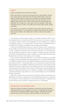 116	 |	 Blogs íntimos: Percursos de sentido no contexto discursivo do meio digital
projetos?
Andam me falando que eu preciso de um projeto.
Minha vida tá assim: dou aulas numa escola que amo, faço ginástica e regime.
Leio, escrevo (pouco), tento estar junto dos meus amigos todos, namoro por
internet e telefone. Afora o namoro, que é enrolado e que gostaria que fosse
mais próximo, está tudo bem, gosto da minha casa, dos meus dias, do meu
trabalho, gosto de quem sou. De fato, não tenho nenhum grande projeto me
esperando, nem a longo nem a curto prazo, a não ser emagrecer e ficar ainda
mais bela, mais livre e inteira. Um projeto de mim para comigo mesma, pessoal
e artesanal.
Meu projeto é viver cada dia com atenção e leveza, estar inteira nas coisas que
eu faço, fazê-las bem, e ir construindo uma vida boa, feita de dias bons, de horas
boas, de bons instantes. Meu projeto não vai além de cada dia. Meu projeto é
viver feliz.
Ao desenhar os contornos desse projeto, o enunciador também constrói o mun-
do enquanto objeto, um mundo no qual ele buscará saciar seus desejos e prazeres
e do qual ele buscará extrair os fios imaginários de personalidade para constituir
sua trajetória narrativa. A construção de si mesmo ocorre concomitantemente à
construção de um projeto de mundo no qual o sujeito poderá habitar.
O processo de identificação efetua-se a partir da atuação social e performativa
do enunciador e não apenas dos mecanismos de reconhecimento tradicionais como
o nome e a família, de ascensão social, como a posse de bens, e de encenação pes-
soal, da aparência e imagem nas quais se apóiam o simulacro do autor a partir do
enunciador. A mobilização para a ação é ilustrada em cada atividade do enunciador,
figurativizada em termos como ginástica, escola e regime.
Se, de acordo com Bauman (2008:185), “as colocações individuais na sociedade
e os lugares aos quais os indivíduos podem ganhar acesso e nos quais podem desejar
se estabelecer estão derretendo com rapidez e dificilmente podem servir como alvos
para ‘projetos de vida’”, o enunciador apóia-se na caracterização seqüencial narrativa
discursivizada de suas atividades cotidianas para instaurar-se como sujeito da ação
individual. Os esforços individuais de auto-afirmação por meio de uma narrativa de
si, marca distintiva dos diários virtuais íntimos, demonstram o caráter individual da
política de vida privatizada frente e em conjunto às condições de vida globalizadas
e desterritorializadas, comprovando ser a nossa modernidade uma versão individu-
alizada e privatizada.
Apesar das coerções da cena enunciativa dos diários íntimos, que favorecem as
debreagens enunciativas e pelas quais o enunciador deixa transparecer as marcas do
ato enunciativo, o trecho extraído de Continua Valendo denuncia o emprego de um
recurso sintático para neutralizar a categoria de pessoa: a embreagem.
SEGUNDA-FEIRA, 22 DE SETEMBRO DE 2008
Depois de inúmeras revoadas e turbulências, continuamos por aqui, exercendo
esse milagre diário que é a existência viva da lulu. E no espanto diário de que ela
aconteça sem que grandes acidentes sejam causados, catástrofes provocadas,
sem que a lulu se mate sem querer e assim por diante, os dias são meus
 