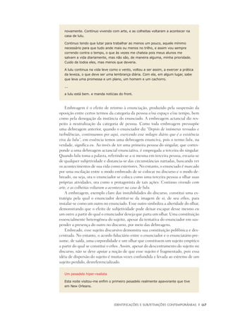 Identificações e Subjetivações contemporâneas	 |	 117
novamente. Continuo vivendo com arte, e as colheitas voltaram a acontecer na
casa de lulu.
Continuo tendo que lutar para trabalhar ao menos um pouco, aquele mínimo
necessário para que tudo ande mais ou menos no trilho, e assim vou sempre
correndo contra o tempo, o que às vezes me chateia pois meus alunos me
salvam a vida diariamente, mas não são, de maneira alguma, minha prioridade.
Cuido de todos eles, mas menos que deveria.
A lulu continua na vida leve como o vento, voltou a ser assim, a exercer a prática
da leveza, o que deve ser uma lembrança diária. Com ela, em algum lugar, sabe
que leva uma promessa e um plano, um homem e um cachorro.
...
a lulu está bem. e manda notícias do front.
Embreagem é o efeito de retorno à enunciação, produzido pela suspensão da
oposição entre certos termos da categoria da pessoa e/ou espaço e/ou tempo, bem
como pela denegação da instância do enunciado. A embreagem actancial diz res-
peito à neutralização da categoria de pessoa. Como toda embreagem pressupõe
uma debreagem anterior, quando o enunciador diz “Depois de inúmeras revoadas e
turbulências, continuamos por aqui, exercendo esse milagre diário que é a existência
viva da lulu”, em essência temos uma debreagem enunciva, pois o termo lulu, na
verdade, significa eu. Ao invés de ter uma primeira pessoa do singular, que corres-
ponde a uma debreagem actancial enunciativa, é empregada a terceira do singular.
Quando lulu toma a palavra, referindo-se a si mesma em terceira pessoa, esvazia-se
de qualquer subjetividade e distancia-se das circunstâncias narradas, buscando ver
os acontecimentos de sua vida como exteriores. No entanto, o enunciado é marcado
por uma oscilação entre o modo embreado de se colocar no discurso e o modo de-
breado, ou seja, ora o enunciador se coloca como uma terceira pessoa a olhar suas
próprias atividades, ora como o protagonista de tais ações: Continuo vivendo com
arte, e as colheitas voltaram a acontecer na casa de lulu.
A embreagem, exemplo claro das instabilidades do discurso, constitui uma es-
tratégia pela qual o enunciador destitui-se da imagem de si, de seu ethos, para
instalar-se como um outro no enunciado. Esse outro simboliza a alteridade do olhar,
demonstrando que o efeito de subjetividade pode deixar escapar desse mesmo eu
um outro a partir do qual o enunciador deseja que parta um olhar. Uma constituição
essencialmente heterogênea do sujeito, apesar da tentativa do enunciador em sus-
pender a presença do outro no discurso, por meio das debreagens.
Embreado, esse sujeito discursivo demonstra sua constituição polifônica e des-
centrada. No entanto, o acordo fiduciário entre o enunciador e o enunciatário pre-
sume, de saída, uma corporalidade e um olhar que constituem um sujeito empírico
a partir do qual se constitui o ethos. Assim, apesar do descentramento do sujeito no
discurso, não se deve apoiar a noção de que esse sujeito é fragmentado, pois essa
idéia de dispersão do sujeito é muitas vezes confundida e levada ao extremo de um
sujeito perdido, desreferencializado.
Um pesadelo hiper-realista
Esta noite visitou-me enfim o primeiro pesadelo realmente apavorante que tive
em New Orleans.
 