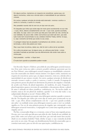 118	 |	 Blogs íntimos: Percursos de sentido no contexto discursivo do meio digital
Em alguns sonhos, mantemos um resquício de consciência: parece que, em
alguns momentos, visita-nos a dúvida sobre a materialidade do que estamos
vivendo.
Em outros, qualquer princípio de dúvida está soterrado: vivemos o sonho e o
sonho é o universo, o sonho é o mundo.
Meu pesadelo recente não foi nem de um tipo nem de outro.
Foi daqueles que indica que existe algo de muito grave acontecendo na sua vida
- e que, óbvio, detona completamente com ela - e que você, quando acordada,
não sabia. Ou seja: este é um sonho que fala para mais-além da vida. Zomba da
sua realidade, faz pouco dela: então você achava que está tudo bem, que está
tudo muito bem encaminhado no seu cotidiano lindinho? Nada, tolinha: tá aqui,
ó, veja o tamanho da ferida que existe no seu corpo.
A vantagem desse tipo de pesadelo é semelhante à do vômito: uma vez
terminado, o alívio não poderia ser maior.
Mas o que mais me aliviou, desta vez, não foi nem o alívio de ter acordado.
Foi o alívio de pensar que, há alguns anos, eu cultivava esta ferida - e teria
acordado frustrada ao perceber que ela efetivamente não existe mais sobre a
minha pele.
Hoje pesadelei - vomitei - e fiquei bem.
É muito bom quando os pesadelos podem mudar.
Em Recordar, Repetir e Elaborar, precedido de uma debreagem actorial enuncia-
tiva (Esta noite visitou-me enfim o primeiro pesadelo realmente apavorante que tive
em New Orleans), uma embreagem actorial comprova as instabilidades caracterís-
ticas dos enunciados nos diários virtuais íntimos: Em alguns sonhos, mantemos um
resquício de consciência: parece que, em alguns momentos, visita-nos a dúvida sobre a
materialidade do que estamos vivendo. Em outros, qualquer princípio de dúvida está
soterrado: vivemos o sonho e o sonho é o universo, o sonho é o mundo. O emprego de
uma primeira pessoa do plural em detrimento da primeira do singular é chamado,
de acordo com Fiorin, de plural majestático, de modéstia, de autor. Enquanto o
plural majestático aparece em textos de autoridades e documentos oficiais, o plural
de autor é utilizado em obras científicas, conferências, etc. No trecho citado, no
entanto, trata-se de um plural de modéstia, quando “o eu evita dar realce a sua
subjetividade diluindo-se no nós” (Fiorin:2006a, 96).
Como toda embreagem pressupõe uma debreagem anterior, quando o enuncia-
dor diz “Foi daqueles que indica que existe algo de muito grave acontecendo na sua
vida - e que, óbvio, detona completamente com ela - e que você, quando acordada,
não sabia”, na realidade temos uma debreagem enunciva, pois o você, na verdade,
significa eu. Em vez de uma primeira pessoa do singular, que corresponde a uma
debreagem actancial enunciativa, é empregado você (como uma segunda pessoa do
singular, um tu).
Por fim, o enunciador dirige-se a si mesmo, como se fosse uma segunda pessoa:
Ou seja: este é um sonho que fala para mais-além da vida. Zomba da sua realidade, faz
pouco dela: então você achava que está tudo bem, que está tudo muito bem encami-
nhado no seu cotidiano lindinho? Nada, tolinha: tá aqui, ó, veja o tamanho da ferida
que existe no seu corpo. Há aqui, um desdobramento fictício do enunciador, que se
constitui num outro, para ser alvo de suas apreciações, confidências etc.
 