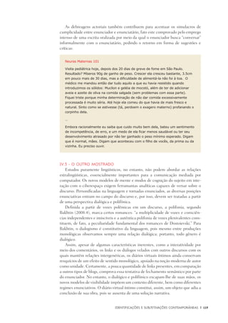 Identificações e Subjetivações contemporâneas	 |	 119
As debreagens actoriais também contribuem para acentuar os simulacros de
cumplicidade entre enunciador e enunciatário, fato este comprovado pelo emprego
intenso de uma escrita oralizada por meio da qual o enunciador busca “conversar”
informalmente com o enunciatário, pedindo o retorno em forma de sugestões e
críticas:
Neuras Maternas 101
Visita pediátrica hoje, depois dos 20 dias de greve de fome em São Paulo.
Resultado? Míseros 90g de ganho de peso. Crescer ela cresceu bastante, 3.5cm
em pouco mais de 30 dias, mas a dificuldade de alimentá-la não foi à toa.  O
médico me mandou então dar tudo aquilo a que eu havia resistido quando
introduzimos os sólidos: Mucilon e geléia de mocotó, além de ter de adicionar
aveia e azeite de oliva na comida salgada (sem problemas com essa parte).
Fiquei triste porque minha determinação de não dar comida excessivamente
processada é muito séria. Até hoje ela comeu do que havia de mais fresco e
natural. Sinto como se estivesse (tá, perdoem o exagero materno) profanando o
corpinho dela.
…
Embora racionalmente eu saiba que cuido muito bem dela, bateu um sentimento
de incompetência, de erro, e um medo de ela ficar menos saudável ou ter seu
desenvolvimento atrasado por não ter ganhado o peso mínimo esperado. Digam
que é normal, mães. Digam que aconteceu com o filho de vocês, da prima ou da
vizinha. Eu preciso ouvir.
IV.3 - O outro mostrado
Estudos puramente lingüísticos, no entanto, não podem abordar as relações
extralingüísticas, essencialmente importantes para a comunicação mediada por
computador. Os novos modelos de mente e modos de cognição do sujeito em inte-
ração com o ciberespaço exigem ferramantas analíticas capazes de versar sobre o
discurso. Personificadas na linguagem e tornadas enunciados, as diversas posições
enunciativas entram no campo do discurso e, por isso, devem ser tratadas a partir
de uma perspectiva dialógica e polifônica.
Definida a partir de vozes polêmicas em um discurso, a polifonia, segundo
Bakhtin (2008:4), marca certos romances: “a multiplicidade de vozes e consciên-
cias independentes e imiscíveis e a autêntica polifonia de vozes plenivalentes cons-
tituem, de fato, a peculiaridade fundamental dos romances de Dostoievski.” Para
Bakhtin, o dialogismo é constitutivo da linguagem, pois mesmo entre produções
monológicas observamos sempre uma relação dialógica; portanto, todo gênero é
dialógico.
Assim, apesar de algumas características inerentes, como a interatividade por
meio dos comentários, os links e os diálogos velados com outros discursos com os
quais mantêm relações intergenéricas, os diários virtuais íntimos ainda conservam
resquícios de um efeito de sentido monológico, apoiado na noção moderna de autor
como unidade. Certamente, a pouca quantidade de links presentes, em comparação
a outros tipos de blogs, comprova essa tentativa de fechamento semântico por parte
do enunciador. No entanto, o dialógico e polifônico escapam-lhe de suas mãos, os
novos modelos de visibilidade impõem um contexto diferente, bem como diferentes
regimes enunciativos. O diário virtual íntimo constitui, assim, um objeto que adia a
conclusão de sua obra, pois se ausenta de uma solução narrativa.
 