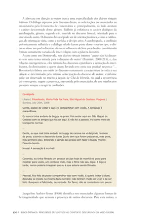 120	 |	 Blogs íntimos: Percursos de sentido no contexto discursivo do meio digital
A abertura em direção ao outro marca uma especificidade dos diários virtuais
íntimos. O diálogo expresso pelo discurso direto, as solicitações do enunciador ao
enunciatário pela ferramenta de comentários e, principalmente, os links atestam
o caráter descentrado desse gênero. Bakhtin já enfatizava o caráter dialógico da
autobiografia, gênero, segundo ele, inserido no discurso bivocal, orientado para o
discurso do outro. O discurso bivocal pode ser de orientação única, como a estiliza-
ção, de orientação vária, como a paródia, e de tipo ativo. A autobiografia, a confissão
polemicamente refletida e o diálogo velado fazem parte desse terceiro tipo, o dis-
curso ativo, no qual o discurso do outro influencia de fora para dentro, constituindo
formas sumamente variadas de inter-relação com a palavra do outro.
Assim como em Dostoievski, nos diários virtuais íntimos “quase não há discur-
so sem uma tensa mirada para o discurso do outro” (Bakhtin, 2008:233), e, das
relações intergenéricas, eles retiram dos discursos epistolares a sensação do inter-
locutor, do destinatário a quem visam, levando em conta sua possível resposta: “...
Dostoievski elabora um estilo de discurso sumamente característico de toda a sua
criação e determinado pela intensa antecipação do discurso do outro”, conforme
pode ser observado no trecho a seguir, de Chá de Hortelã, no qual a recorrência
do termo gente, sugere a presença, presumida pelo enunciador, de um interlocutor
presente sempre a reagir às confissões.
Cavalgada
Liliana | Filosofando, Minha Vida Na Praia, São Miguel do Gostoso, Viagens |
Sunday, July 20th, 2008
Gente, acabei de voltar e quis vir compartilhar com vocês. A sensação é
maravilhosa.
Eu nunca tinha andado de buggy na praia. Vim andar aqui em São Miguel do
Gostoso com os amigos que fiz por aqui. E não foi a passeio. Foi como meio de
transporte normal.
…
Gente, eu que mal tinha andado de buggy de carona me vi dirigindo no meio
da praia, subindo e descendo dunas (tudo bem que foram pequenas, mas poxa,
meu primeiro dia). Entrando e saindo das praias sem fazer o buggy morrer.
Fazendo bonito.
Nossa! A sensação é incrível!
…
Caramba, eu tinha filmado um pessoal de jipe hoje de manhã na praia para
mostrar para vocês, um comboio lindo, mas o filme não saiu legal. E logo à
tarde, nunca poderia imaginar que eu é que estaria sendo filmada.
…
Pessoal, fico feliz de poder compartilhar isso com vocês. E queria voltar a dizer,
desculpe se insisto na mesma tecla sempre: não tenham medo de viver e de ser
feliz. Busquem a Felicidade, de verdade. Por favor, não se contentem com pouco
Jacqueline Authier-Revuz (1990) identifica nos enunciados algumas formas de
heterogeneidade que acusam a presença de outros discursos. Para esta autora, a
 