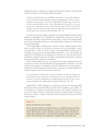 Identificações e Subjetivações contemporâneas	 |	 121
polifonia presente nos discursos se efetiva em dois planos distintos: o da heteroge-
neidade mostrada e o da heterogeneidade constitutiva.
A leitura que Authier-Revuz faz de Bakhtin, articulando o conceito de dialogismo
como o seu (dela) de heterogeneidade constitutiva da linguagem, nos leva a ver que,
segundo essa perspectiva, o conceito de subjetividade não pode estar centrado em
um Ego enquanto entidade única e fonte todo-poderosa de sua palavra, mas num
sujeito que se cinde porque átomo, partícula de um corpo histórico-social no qual
interage com outros discursos de que se apossa ou diante dos quais se posiciona (ou
é posicionado) para construir sua fala (Brandão, 1991: 54).
As noções de heterogeneidade constitutiva e heterogeneidade mostrada também
podem ser empregadas com a finalidade de demonstrar a presença do outro nos
enunciados dos diários virtuais íntimos. Destacado o caráter essencialmente dialó-
gico de todo enunciado do discurso, a heterogeneidade no discurso é a forma mais
comum de alteridade.
A heterogeneidade mostrada ocorre quando “formas, lingüisticamente detec-
táveis no nível da frase ou do discurso, inscrevem, em sua linearidade, o outro”
(Authier-Revuz, 1990: 12). Para a autora, a heterogeneidade mostrada não é a
revelação (nem parcial) da heterogeneidade constitutiva, e sim uma tentativa do
sujeito de se individualizar, e/ou singularizar seu discurso. É o caso do discurso rela-
tado (direto e indireto), das aspas, do itálico e do metadiscurso do locutor (conjunto
de expressões, glosas, retoques, comentários).
Formas mais complexas em que a presença do outro não é explicitada por mar-
cas unívocas na frase são denominadas de heterogeneidade constitutiva – que não
revela o outro, porque é concebida no nível do interdiscurso e do inconsciente –,
referindo-se ao funcionamento real do discurso, enquanto a heterogeneidade mos-
trada diz respeito à voz do outro inscrita no discurso:
É o caso do discurso indireto livre, da ironia, da antífrase, da alusão, da imitação, da
reminiscência em que se joga com o outro discurso (às vezes, tornando-o mais vivo)
não mais no nível da transparência, do explicitamente mostrado ou dito, mas no
espaço do implícito, do semidesvelado, do sugerido (Brandão, 1991: 50).
Authier-Revuz (1990) distingue no conjunto das formas de heterogeneidade
mostrada as formas marcadas (discurso direto, discurso indireto, aspas, itálico, in-
cisos de glosa) e as formas não-marcadas em que o outro é dado a conhecer sem
uma marca unívoca (discurso indireto livre, pastiche, imitação, jogos de palavras).
Os discursos direto e indireto constituem formas bastante presentes nos diários
virtuais íntimos:
Sampa, 13º
Esquina da Purpurina com a Fradique.
Na rua, quase em frente a uma galeria de arte, um casalzinho discute aos berros.
O cara aparentemente tenta se explicar e a moça não dá muita confiança ao que
ele diz. Fala mais alto, o cara já não sabe o que fazer, eu também não saberia, a
menina tava realmente puta e o cara só piorava a situação, falava pouco e falava
merda. Foram subindo a rua e discutindo, o semáforo abriu e eu andei mais
 