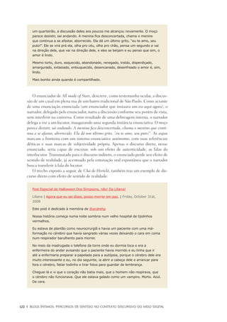 122	 |	 Blogs íntimos: Percursos de sentido no contexto discursivo do meio digital
um quarteirão, a discussão deles aos poucos me alcançou novamente. O moço
parece desistir, sai andando. A menina fica desconcertada, chama o menino
que continua a se afastar, aborrecido. Ela dá um último grito, “eu te amo, seu
puto!”. Ele se vira prá ela, olha pro céu, olha pro chão, pensa um segundo e vai
na direção dela, que vai na direção dele, e eles se beijam e eu penso que sim, o
amor é lindo.
Mesmo torto, duro, esquecido, abandonado, renegado, traído, disperdiçado,
amargurado, extasiado, enlouquecido, desencanado, desenfreado o amor é, sim,
lindo.
Mais bonito ainda quando é compartilhado.
O enunciador de All made of Stars, descreve, como testemunha ocular, a discus-
são de um casal em plena rua de um bairro tradicional de São Paulo. Como actante
de uma enunciação enunciada (um enunciador que instaura um eu-aqui-agora), o
narrador, delegado pelo enunciador, narra a discussão conforme seu pontro de vista,
sem interferir na conversa. Como resultado de uma debreagem interna, o narrador
delega a voz a um locutor, inaugurando uma segunda instância enunciativa: O moço
parece desistir, sai andando. A menina fica desconcertada, chama o menino que conti-
nua a se afastar, aborrecido. Ela dá um último grito, “eu te amo, seu puto!”. As aspas
marcam a fronteira com um sistema enunciativo autónomo, com suas referências
dêiticas e suas marcas de subjetividade própria. Apenas o discurso direto, nesse
enunciado, seria capaz de encenar, sob um efeito de autenticidade, as falas do
interlocutor. Transmutado para o discurso indireto, o enunciado perde seu efeito de
sentido de realidade, já acentuado pela entonação oral espontânea que o narrador
busca transferir à fala do locutor.
O trecho exposto a seguir, de Chá de Hortelã, também traz um exemplo de dis-
curso direto com efeito de sentido de realidade:
Post Especial de Halloween Dos Simpsons, não! Da Liliana!
Liliana | Agora que eu sei disso, posso morrer em paz. | Friday, October 31st,
2008
Este post é dedicado à memória de @andrehp
Nossa história começa numa noite sombria num velho hospital de tijolinhos
vermelhos.
Eu estava de plantão como neurocirurgiã e havia um paciente com uma má-
formação no cérebro que havia sangrado várias vezes deixando o cara em coma
num respirador barulhento para morrer.
No meio da madrugada o telefone da torre onde eu dormia toca e era a
enfermeira do andar avisando que o paciente havia morrido e eu tinha que ir
até a enfermaria preparar a papelada para a autópsia, porque o cérebro dele era
muito interessante e eu, no dia seguinte, ia abrir a cabeça dele e arrancar para
fora o cérebro, fatiar todinho e tirar fotos para guardar de lembrança.
Cheguei lá e vi que o coração não batia mais, que o homem não respirava, que
o cérebro não funcionava. Que ele estava gelado como um vampiro. Morto. Azul.
De cera.
 