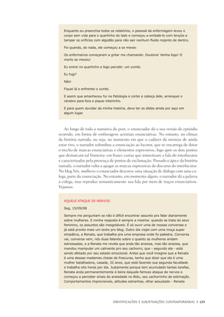 Identificações e Subjetivações contemporâneas	 |	 123
Enquanto eu preenchia todos os relatórios, o pessoal da enfermagem levou o
corpo sem vida para o quartinho do lado e começou a embalá-lo com lençóis e
tampar os orifícios com algodão para não sair nenhum fluído nojento de dentro.
Foi quando, do nada, ele começou a se mexer.
Os enfermeiros começaram a gritar me chamando: Doutora! Venha logo! O
morto se mexeu!
Eu entrei no quartinho e logo percebi: um zumbi.
Eu fugi?
Não!
Fiquei lá e enfrentei o zumbi.
E assim que amanheceu fui na Patologia e cortei a cabeça dele, arranquei o
cérebro para fora e piquei inteirinho.
E para quem duvidar da minha história, devo ter os slides ainda por aqui em
algum lugar.
Ao longo de toda a narrativa do post, o enunciador dá a sua versão do episódio
ocorrido, em forma de embreagens actoriais enunciativas. No entanto, no clímax
da história narrada, ou seja, no momento em que o cadáver dá mostras de ainda
estar vivo, o narrador subordina a enunciação ao locutor, que se encarrega de dotar
o trecho de marcas enunciativas e elementos expressivos, logo após os dois pontos
que demarcam tal fronteira: em frases curtas que mimetizam a fala do interlocutor
e caracterizadas pela presença de pontos de exclamação. Passado o ápice da história
narrada, o narrador volta a apagar as marcas expressivas do discurso do interlocutor.
No blog Nós, mulheres o enunciador descreve uma situação de diálogo com uma co-
lega, parte da enunciação. No entanto, em momento algum, o narrador dá a palavra
à colega, mas reproduz semanticamente sua fala por meio de traços enunciativos.
Vejamos:
AQUELE ATAQUE DE NERVOS
Seg, 15/09/08
Sempre me perguntam se não é difícil encontrar assunto pra falar diariamente
sobre mulheres. E minha resposta é sempre a mesma: quando se trata do sexo
feminino, os assuntos são inesgotáveis. É só ouvir uma de nossas conversas e
já está pronto mais um texto pro blog. Outro dia viajei com uma moça super
simpática, a Renata, que trabalha pra uma empresa onde fiz palestra. Conversa
vai, conversa vem, nós duas falando sobre o quanto as mulheres andam
estressadas, e a Renata me revela que anda tão ansiosa, mas tão ansiosa, que
mandou manipular um calmante pro seu cachorro, que - segundo ela - está
sendo afetado por seu estado emocional. Antes que você imagine que a Renata
é uma dessas madames cheias de frescuras, tenho que dizer que ela é uma
mulher batalhadora, casada, 32 anos, que está fazendo sua segunda faculdade
e trabalha oito horas por dia. Justamente porque tem acumulado tantas tarefas,
Renata anda permanentemente à beira daquele famoso ataque de nervos e
começou a perceber sinais de ansiedade no Bidu, seu cachorrinho de estimação.
Comportamentos imprevisíveis, atitudes estranhas, olhar assustado - Renata
 