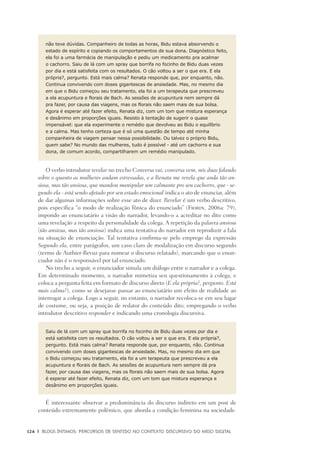 124	 |	 Blogs íntimos: Percursos de sentido no contexto discursivo do meio digital
não teve dúvidas. Companheiro de todas as horas, Bidu estava absorvendo o
estado de espírito e copiando os comportamentos de sua dona. Diagnóstico feito,
ela foi a uma farmácia de manipulação e pediu um medicamento pra acalmar
o cachorro. Saiu de lá com um spray que borrifa no focinho de Bidu duas vezes
por dia e está satisfeita com os resultados. O cão voltou a ser o que era. E ela
própria?, pergunto. Está mais calma? Renata responde que, por enquanto, não.
Continua convivendo com doses gigantescas de ansiedade. Mas, no mesmo dia
em que o Bidu começou seu tratamento, ela foi a um terapeuta que prescreveu
a ela acupuntura e florais de Bach. As sessões de acupuntura nem sempre dá
pra fazer, por causa das viagens, mas os florais não saem mais de sua bolsa.
Agora é esperar até fazer efeito, Renata diz, com um tom que mistura esperança
e desânimo em proporções iguais. Resisto à tentação de sugerir o quase
impensável: que ela experimente o remédio que devolveu ao Bidu o equilíbrio
e a calma. Mas tenho certeza que é só uma questão de tempo até minha
companheira de viagem pensar nessa possibilidade. Ou talvez o próprio Bidu,
quem sabe? No mundo das mulheres, tudo é possível - até um cachorro e sua
dona, de comum acordo, compartilharem um remédio manipulado.
O verbo introdutor revelar no trecho Conversa vai, conversa vem, nós duas falando
sobre o quanto as mulheres andam estressadas, e a Renata me revela que anda tão an-
siosa, mas tão ansiosa, que mandou manipular um calmante pro seu cachorro, que - se-
gundo ela - está sendo afetado por seu estado emocional indica o ato de enunciar, além
de dar algumas informações sobre esse ato de dizer. Revelar é um verbo descritivo,
pois especifica “o modo de realização fônica do enunciado” (Fiorin, 2006a: 79),
impondo ao enunciatário a visão do narrador, levando-o a acreditar no dito como
uma revelação a respeito da personalidade da colega. A repetição da palavra ansiosa
(tão ansiosa, mas tão ansiosa) indica uma tentativa do narrador em reproduzir a fala
na situação de enunciação. Tal tentativa confirma-se pelo emprego da expressão
Segundo ela, entre parágrafos, um caso claro de modalização em discurso segundo
(termo de Authier-Revuz para nomear o discurso relatado), marcando que o enun-
ciador não é o responsável por tal enunciado.
No trecho a seguir, o enunciador simula um diálogo entre o narrador e a colega.
Em determinado momento, o narrador mimetiza seu questionamento à colega, e
coloca a pergunta feita em formato de discurso direto (E ela própria?, pergunto. Está
mais calma?), como se desejasse passar ao enunciatário um efeito de realidade ao
interrogar a colega. Logo a seguir, no entanto, o narrador recoloca-se em seu lugar
de costume, ou seja, a posição de redator do conteúdo dito, empregando o verbo
introdutor descritivo responder e indicando uma cronologia discursiva.
Saiu de lá com um spray que borrifa no focinho de Bidu duas vezes por dia e
está satisfeita com os resultados. O cão voltou a ser o que era. E ela própria?,
pergunto. Está mais calma? Renata responde que, por enquanto, não. Continua
convivendo com doses gigantescas de ansiedade. Mas, no mesmo dia em que
o Bidu começou seu tratamento, ela foi a um terapeuta que prescreveu a ela
acupuntura e florais de Bach. As sessões de acupuntura nem sempre dá pra
fazer, por causa das viagens, mas os florais não saem mais de sua bolsa. Agora
é esperar até fazer efeito, Renata diz, com um tom que mistura esperança e
desânimo em proporções iguais.
É interessante observar a predominância do discurso indireto em um post de
conteúdo extremamente polêmico, que aborda a condição feminina na sociedade.
 