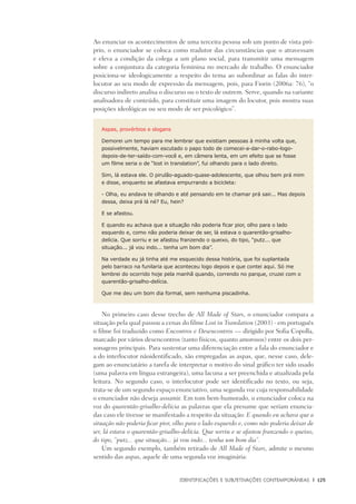 Identificações e Subjetivações contemporâneas	 |	 125
Ao enunciar os acontecimentos de uma terceira pessoa sob um ponto de vista pró-
prio, o enunciador se coloca como tradutor das circunstâncias que o atravessam
e eleva a condição da colega a um plano social, para transmitir uma mensagem
sobre a conjuntura da categoria feminina no mercado de trabalho. O enunciador
posiciona-se ideologicamente a respeito do tema ao subordinar as falas do inter-
locutor ao seu modo de expressão da mensagem, pois, para Fiorin (2006a: 76), “o
discurso indireto analisa o discurso ou o texto de outrem. Serve, quando na variante
analisadora de conteúdo, para constituir uma imagem do locutor, pois mostra suas
posições ideológicas ou seu modo de ser psicológico”.
Aspas, provérbios e slogans
Demorei um tempo para me lembrar que existiam pessoas à minha volta que,
possivelmente, haviam escutado o papo todo de comecei-a-dar-o-rabo-logo-
depois-de-ter-saído-com-você e, em câmera lenta, em um efeito que se fosse
um filme seria o de “lost in translation”, fui olhando para o lado direito.
Sim, lá estava ele. O pirulão-aguado-quase-adolescente, que olhou bem prá mim
e disse, enquanto se afastava empurrando a bicicleta:
- Olha, eu andava te olhando e até pensando em te chamar prá sair... Mas depois
dessa, deixa prá lá né? Eu, hein?
E se afastou.
E quando eu achava que a situação não poderia ficar pior, olho para o lado
esquerdo e, como não poderia deixar de ser, lá estava o quarentão-grisalho-
delícia. Que sorriu e se afastou franzendo o queixo, do tipo, “putz... que
situação... já vou indo... tenha um bom dia”.
Na verdade eu já tinha até me esquecido dessa história, que foi suplantada
pelo barraco na funilaria que aconteceu logo depois e que contei aqui. Só me
lembrei do ocorrido hoje pela manhã quando, correndo no parque, cruzei com o
quarentão-grisalho-delícia.
Que me deu um bom dia formal, sem nenhuma piscadinha.
No primeiro caso desse trecho de All Made of Stars, o enunciador compara a
situação pela qual passou a cenas do filme Lost in Translation (2003) - em português
o filme foi traduzido como Encontros e Desencontros — dirigido por Sofia Copolla,
marcado por vários desencontros (tanto físicos, quanto amorosos) entre os dois per-
sonagens principais. Para sustentar uma diferenciação entre a fala do enunciador e
a do interlocutor nãoidentificado, são empregadas as aspas, que, nesse caso, dele-
gam ao enunciatário a tarefa de interpretar o motivo do sinal gráfico ter sido usado
(uma palavra em língua estrangeira), uma lacuna a ser preenchida e atualizada pela
leitura. No segundo caso, o interlocutor pode ser identificado no texto, ou seja,
trata-se de um segundo espaço enunciativo, uma segunda voz cuja responsabilidade
o enunciador não deseja assumir. Em tom bem-humorado, o enunciador coloca na
voz do quarentão-grisalho-delícia as palavras que ela presume que seriam enuncia-
das caso ele tivesse se manifestado a respeito da situação: E quando eu achava que a
situação não poderia ficar pior, olho para o lado esquerdo e, como não poderia deixar de
ser, lá estava o quarentão-grisalho-delícia. Que sorriu e se afastou franzendo o queixo,
do tipo, “putz... que situação... já vou indo... tenha um bom dia”.
Um segundo exemplo, também retirado de All Made of Stars, admite o mesmo
sentido das aspas, aquele de uma segunda voz imaginária:
 