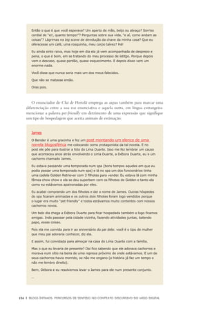 126	 |	 Blogs íntimos: Percursos de sentido no contexto discursivo do meio digital
Então o que é que você esperava? Um aperto de mão, beijo ou abraço? Sorriso
cordial de “ei!, quanto tempo!”? Perguntas sobre sua vida, “e aí, como andam as
coisas”? Lágrimas na big scene de devolução da chave da minha casa? Que eu
oferecesse um café, uma rosquinha, meu corpo talvez? Há!
Eu ainda sinto raiva, mas hoje em dia ela já vem acompanhada de desprezo e
pena, o que é bom, em se tratando do meu processo de letitgo. Porque depois
vem o descaso, quase perdão, quase esquecimento. E depois disso vem um
enorme nada.
Você disse que nunca seria mais um dos meus falecidos.
Que não se matasse então.
Oras pois.
O enunciador de Chá de Hortelã emprega as aspas também para marcar uma
diferenciação entre a sua voz enunciativa e aquela outra, em língua estrangeira:
mencionar a palavra pet-friendly em detrimento de uma expressão que signifique
um tipo de hospedagem que aceita animais de estimação:
James
O Bender é uma gracinha e fez um post montando um elenco de uma
novela blogosférica me colocando como protagonista da tal novela. E no
post ele põe para ilustrar a foto do Lima Duarte. Isso me fez lembrar um causo
que aconteceu anos atrás envolvendo o Lima Duarte, a Débora Duarte, eu e um
cachorro chamado James.
Eu estava passando uma temporada num spa (bons tempos aqueles em que eu
podia passar uma temporada num spa) e lá no spa um dos funcionários tinha
uma cadela Golden Retriever com 3 filhotes para vender. Eu estava lá com minha
fêmea chow chow e ela se deu superbem com os filhotes de Golden e tanto ela
como eu estávamos apaixonadas por eles.
Eu acabei comprando um dos filhotes e dei o nome de James. Outras hóspedes
do spa ficaram animadas e os outros dois filhotes foram logo vendidos porque
o lugar era muito “pet friendly” e todos estávamos muito contentes com nossos
cachorros novos.
Um belo dia chega a Débora Duarte para ficar hospedada também e logo ficamos
amigas. Indo passear pela cidade vizinha, fazendo atividades juntas, batendo
papo, essas coisas.
Pois ela me convida para ir ao aniversário do pai dela: você é o tipo de mulher
que meu pai adoraria conhecer, diz ela.
E assim, fui convidada para almoçar na casa do Lima Duarte com a família.
Mas o que eu levaria de presente? Daí fico sabendo que ele adorava cachorros e
morava num sítio na beira de uma represa próximo de onde estávamos. E um de
seus cachorros havia morrido, se não me engano (a história já faz um tempo e
não me lembro direito).
Bem, Débora e eu resolvemos levar o James para ele num presente conjunto.
…
 