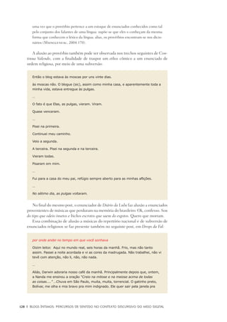 128	 |	 Blogs íntimos: Percursos de sentido no contexto discursivo do meio digital
uma vez que o provérbio pertence a um estoque de enunciados conhecidos como tal
pelo conjunto dos falantes de uma língua: supõe-se que eles o conheçam da mesma
forma que conhecem o léxico da língua; alias, os provérbios encontram-se nos dicio-
nários (Maingueneau, 2004:170).
A alusão ao provérbio também pode ser observada nos trechos seguintes de Con-
tinua Valendo, com a finalidade de traspor um ethos cômico a um enunciado de
ordem religiosa, por meio de uma subversão:
Então o blog estava às moscas por uns vinte dias.
às moscas não. O blogue (sic), assim como minha casa, e aparentemente toda a
minha vida, estava entregue às pulgas.
…
O fato é que Elas, as pulgas, vieram. Viram.
Quase venceram.
…
Pisei na primeira.
Continuei meu caminho.
Veio a segunda.
A terceira. Pisei na segunda e na terceira.
Vieram todas.
Pisaram em mim.
…
Fui para a casa do meu pai, refúgio sempre aberto para as minhas aflições.
…
No sétimo dia, as pulgas voltaram.
No final do mesmo post, o enunciador de Diário da Lulu faz alusão a enunciados
provenientes de músicas que perduram na memória do brasileiro: Ok, confesso. Sou
do tipo que odeio insetos e bichos escrotos que saem do esgotos. Quero que morram.
Essa combinação de alusão a músicas do repertório nacional e de subversão de
enunciados religiosos se faz presente também no seguinte post, em Drops da Fal:
por onde andei no tempo em que você sonhava
Oizim leitor.  Aqui no mundo real, seis horas da manhã. Frio, mas não tanto
assim. Passei a noite acordada e vi as cores da madrugada. Não trabalhei, não vi
tevê com atenção, não li, não, não nada.
…
Aliás, Darwin adoraria nosso café da manhã. Principalmente depois que, ontem,
a Nanda me ensinou a oração “Creio na mitose e na meiose acima de todas
as coisas....” …Chuva em São Paulo, muita, muita, torrencial. O gatinho preto,
Bolívar, me olha e mia bravo pra mim indignado. Ele quer sair pela janela pra
 