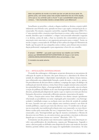 Identificações e Subjetivações contemporâneas	 |	 129
bater nos gatinhos do mundo e eu tenho que dar um jeito da chuva parar. Ah,
gatinho preto, com tantas coisas mais simples totalmente fora da minha alçada,
como que eu vou controlar justo a chuva? “e que a possibilidade esteja sempre
conosco...” Vera Guimarães citando a amada Esther Lucio Bittencourt
Semelhante ao provérbio, a alusão a slogans também se destina a repetir indefi-
nidamente uma fórmula curta, apoiada em rimas e que supõe a interpretação do co-
enunciador. No entanto, enquanto o provérbio, segundo Maingueneau (2008:171),
é “uma asserção sobre a maneira como funcionam as coisas, sobre como funciona o
mundo, dizendo o que é verdadeiro”, o slogan “está associado sobretudo à sugestão
e se destina, acima de tudo, a fixar na memória dos consumidores potenciais a
associação entre uma marca e um argumento persuasivo para a compra”. Assim, no
trecho a seguir, o enunciador de All Made of Stars utiliza um slogan do Ministério da
Saúde, que faz parte de sua campanha contra o tabaco, para efetuar uma recomen-
dação profissional, empregando-o para argumentar a favor de seu conselho:
E sempre – SEMPRE! – que puder supervisionar seu trabalho com OUTRA
pessoa que NÃONÃONÃODEFINITIVAMENTENÃO dê choque e nem tenha
LINDOSLINDOSLINDOSOSMAISLINDOS olhos acinzentados, o faça.
O ministério da saúde adverte.
Juro.
IV.4 – Articulações interdiscursivas
O estudo das embreagens e debreagens actanciais demonstra os mecanismos de
colocação do sujeito no discurso, dos quais destaca-se a alternância de efeitos de
sentido de subjetividade e objetividade materializados nos diários virtuais íntimos,
mas enfatizando uma subjetividade formada a partir do outro, e não do eu, apenas.
Os procedimentos de discurso direto e indireto, o emprego das aspas, do diálogo e da
estilização por meio de músicas, ironia, frases feitas e jargões atestam uma caracterís-
tica primordial desse objeto: a heterogeneidade de seus enunciados, seja em relação
à noção de polifonia de Bakhtin ou de uma heterogeneidade constitutiva do próprio
discurso, produzida pela dispersão do sujeito e que se expressa no texto por diversas
formações discursivas, remetendo a diferentes posições enunciativas do sujeito.
Como a função-autor exerce forte influência nos diários virtuais (geralmente
relacionada ao pseudônimo ou nome empregado pelo enunciador), essa heteroge-
neidade é trabalhada sempre na oscilação entre um efeito de sentido de unidade
de vozes, fazendo com que o texto adquira uma coerência autoral e um efeito de
sentido polifônico, expresso por meio das diversas vozes. O sentido não se dá ape-
nas no enunciado, mas também pela relação entre esse enunciado e as vozes discor-
dantes ocultas pelo enunciador. Por isso, é importante buscar a “voz do Outro” nos
enunciados, uma “heterogeneidade que liga de maneira constitutiva o Mesmo do
discurso com seu Outro, ou, em outros termos, que permite a inscrição no discurso
daquilo que se costuma chamar seu ‘exterior’” (Brandão, 1991: 71).
Certamente um dos pontos mais interessantes explorados nesta dissertação en-
volve uma problemática do interdiscurso, exposta por Maingueneau. Segundo o
autor, o discurso pode ser definido como dispersão de textos cujo modo de inscrição
histórica permite definir como um espaço de regularidades enunciativas. Só uma
 