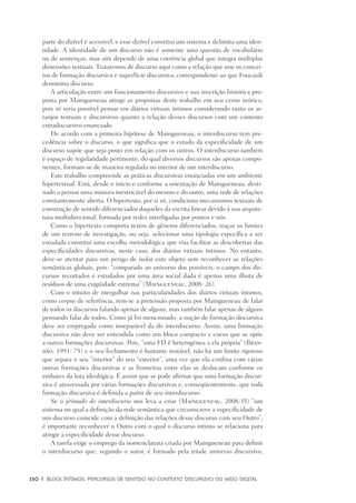 130	 |	 Blogs íntimos: Percursos de sentido no contexto discursivo do meio digital
parte do dizível é acessível, e esse dizível constitui um sistema e delimita uma iden-
tidade. A identidade de um discurso não é somente uma questão de vocabulário
ou de sentenças, mas sim depende de uma coerência global que integra múltiplas
dimensões textuais. Trataremos de discurso aqui como a relação que une os concei-
tos de formação discursiva e superfície discursiva, correspondente ao que Foucault
denomina discurso.
A articulação entre um funcionamento discursivo e sua inscrição histórica pro-
posta por Maingueneau atinge as propostas deste trabalho em seu cerne teórico,
pois só seria possível pensar em diários virtuais íntimos considerando tanto os ar-
ranjos textuais e discursivos quanto a relação desses discursos com um contexto
extradiscursivo enunciado.
De acordo com a primeira hipótese de Maingueneau, o interdiscurso tem pre-
cedência sobre o discurso, o que significa que o estudo da especificidade de um
discurso supõe que seja posto em relação com os outros. O interdiscurso também
é espaço de regularidade pertinente, do qual diversos discursos são apenas compo-
nentes, formam-se de maneira regulada no interior de um interdiscurso.
Este trabalho compreende as práticas discursivas enunciadas em um ambiente
hipertextual. Está, desde o início e conforme a orientação de Maingueneau, desti-
nado a pensar uma mistura inextricável do mesmo e do outro, uma rede de relações
constantemente aberta. O hipertexto, por si só, condiciona mecanismos textuais de
construção de sentido diferenciados daqueles da escrita linear devido à sua arquite-
tura multidirecional, formada por redes interligadas por pontos e nós.
Como o hipertexto comporta textos de gêneros diferenciados, traçar os limites
de um terreno de investigação, ou seja, selecionar uma tipologia específica a ser
estudada constitui uma escolha metodológica que visa facilitar as descobertas das
especificidades discursivas, neste caso, dos diários virtuais íntimos. No entanto,
deve-se atentar para um perigo de isolar este objeto sem reconhecer as relações
semânticas globais, pois: “comparado ao universo dos possíveis, o campo dos dis-
cursos recortados e estudados por uma área social dada é apenas uma ilhota de
resíduos de uma exigüidade extrema” (Maingueneau, 2008: 26).
Com o intuito de mergulhar nas particularidades dos diários virtuais íntimos,
como corpus de referência, tem-se a pretensão proposta por Maingueneau de falar
de todos os discursos falando apenas de alguns, mas também falar apenas de alguns
pensando falar de todos. Como já foi mencionado, a noção de formação discursiva
deve ser empregada como inseparável da do interdiscurso. Assim, uma formação
discursiva não deve ser entendida como um bloco compacto e coeso que se opõe
a outras formações discursivas. Pois, “uma FD ê heterogênea a ela própria” (Bran-
dão, 1991: 75) e o seu fechamento é bastante instável, não há um limite rigoroso
que separa o seu “interior” do seu “exterior”, uma vez que ela confina com várias
outras formações discursivas e as fronteiras entre elas se deslocam conforme os
embates da luta ideológica. É assim que se pode afirmar que uma formação discur-
siva é atravessada por várias formações discursivas e, conseqüentemente, que toda
formação discursiva é definida a partir de seu interdiscurso.
Se o primado do interdiscurso nos leva a criar (Maingueneau, 2008:35) “um
sistema no qual a definição da rede semântica que circunscreve a especificidade de
um discurso coincide com a definição das relações desse discurso com seu Outro”,
é importante reconhecer o Outro com o qual o discurso íntimo se relaciona para
atingir a especificidade desse discurso.
A tarefa exige o emprego da nomenclatura criada por Maingueneau para definir
o interdiscurso que, segundo o autor, é formado pela tríade universo discursivo,
 