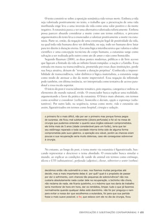 Identificações e Subjetivações contemporâneas	 |	 133
O texto constrói-se sobre a oposição semântica vida versus morte. Embora a vida
seja valorizada positivamente no texto, o trabalho que a preservação de uma vida
moribunda exige leva a uma inversão da vida como uma valor positivo e da morte
negativo. A eutanásia passa a ser uma alternativa valorizada euforicamente. Embora
possa parecer absurdo considerar a morte como um termo eufórico, o percurso
argumentativo do texto leva o enunciador a valorizar positivamente a morte via euta-
násia. Parte-se, então, da negação de uma construção legal de positividade da vida,
na qual toda vida humana deve ser defendida, ou seja, todo ser humano deve lutar
para ter direito à duração eterna. Em uma lógica interdiscursiva que valoriza o saber
científico e uma concepção tecnicista do corpo humano, a eutanásia surge como
salvação a ser realizada pelo outro como ato de amor e não como homicídio.
Segundo Bauman (2008), as duas pontes modernas, públicas e de livre acesso
que ligavam a finitude da vida ao infinito foram rompidas: a nação e a família. Essa
entrada em massa na transcendência, prometida por essas duas instituições, perde
sua força atrativa, deixam de “resumir a duração perpétua”. Conhecida a impossi-
bilidade de transcendência, valor disfórico à lógica materialista, a eutanásia surge
como modo de atenuar a dor da morte imprevisível. Essa negação da infinitude
pode também, em última instância, ser interpretada como tentativa de acesso para-
doxal a essa escala superior.
O início do post é essencialmente temático, pois organiza, categoriza e ordena os
elementos do mundo natural, vivido. O enunciador busca explicar uma realidade,
argumentando a favor da prática da eutanásia. O léxico mais abstrato, em termos
como acreditar e considerar (verbos), homicídio e decisão, opção e esperança (subs-
tantivos). Por outro lado, na seqüência, temas como morte, vida e eutanásia são
assim, figurativizados em termos como hospital, cirurgia e sedação.
o primeiro foi o mais difícil, não por ser o primeiro mas porque fomos pegos
de surpresa. ele ficou mal subitamente (úlcera perfurada) e foi só na mesa de
cirurgia que pudemos entender o quanto seus órgãos estavam comprometidos.
ele tinha mais de 5 anos (idade considerável para um furão), teria que ter
seu estômago reparado e toda cavidade interna tinha sido de alguma forma
comprometida pelo suco gástrico. a operação era viável, porém as chances eram
poucas e sua recuperação seria muito dolorosa, caso ele conseguisse sobreviver
à cirurgia.
No entanto, ao longo do post, o tema morte via eutanásia é figurativizado, bus-
cando representar e descrever o tema abordado. O enunciador busca simular o
mundo, ao explicar as condições de saúde do animal em termos como estômago,
úlcera e UTI (substantivos), perfurada (adjetivo), chorar, sobreviver e sentir (verbos)
decidimos então não submetê-lo a isso. nos fizemos muitas perguntas até
decidir, mas a mais importante delas é: por quê? qual é o propósito de passar
por dor e sofrimento, com chances tão pequenas de sobrevivência? não nos
custaria absolutamente nada cuidar dele na recuperação. o bichinho não chora,
não reclama de nada. ele ficaria quietinho, e o máximo que nos daria de trabalho
seria monitorar de hora em hora, dar os remédios, limpar. tudo o que já fazemos
normalmente quando qualquer deles está doentinho. não foi por preguiça e nem
para evitar a nossa dor que escolhemos a eutanásia, foi para que sua partida
fosse a mais suave possível. o fer, que estava com ele no dia da cirurgia, ficou
 