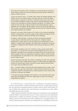 134	 |	 Blogs íntimos: Percursos de sentido no contexto discursivo do meio digital
ali do lado conversando com ele, protegendo e acariciando até que ele desse o
último suspiro. porque era assim que queríamos que ele partisse: sentindo-se
seguro e amado, sem dor.
o groo viveu até os 8 anos - um ancião. foram meses de cuidados especiais, pois
ele não comia e nem andava sozinho. não fazia mais xixi ou cocô nos lugares
certos, sujava a casa toda, os paninhos, trocávamos tudo mais de uma vez por
dia. ele tomava remédios 4 vezes ao dia, comia só quando estimulado várias
vezes ao dia e precisava de exames constantes de sangue. o fer passou muitas
noites em claro com ele, eu passei muitos fins de semana limpando a casa e
ajudando com os remédios. até que chegou o dia em que ele já não podia mais
ficar em casa, sua glicemia estava tão baixa que teria que ficar internado até que
seus órgãos parassem por completo.
fosse ele um humano, teria ido para a UTI e ficaria vivo às custas de aparelhos,
até não se sabe quando. sem comer, beber, andar, isolado dos amigos e de nós,
cercado por médicos e enfermeiros eficientes porém distantes.
ele passou 2 dias internado, no terceiro dia fomos nos despedir. pegamos
no colo, fizemos muita festa, demos todo nosso amor e dissemos adeus.
agradecemos a ele por todos os anos de alegria que nos proporcionou. ele foi
sedado e a injeção final foi aplicada. nossa veterinária e amiga ficou ali conosco,
escutando o coraçãozinho dele e fazendo carinho até que ele desse seu último
suspiro.
não foi triste, chocante e nem ruim. choramos, é claro, porque nunca é fácil
dizer adeus. e o mundo fica fora de prumo quando alguém que nos é caro(*) o
abandona. nós sabemos que a decisão que tomamos foi por ele e para ele, que
estava cansado e fraco, sem esperanças de qualquer melhora. não há um fiapo
de arrependimento ou de dúvida em mim, tenho absoluta certeza que fizemos o
que era melhor pra ele.
quanto mais penso mais acho que manter vivo alguém que sofre sem esperança
ou que não tem mais vontade própria é egoísmo. é difícil aceitar que alguém que
amamos vai embora para sempre. preferimos manter alguém sofrendo porém
vivo a abrir mão da existência do outro.
bom... o assunto é difícil e acho que não existe resposta certa ou errada, no fim
das contas. sei o que sinto e acho hoje. e neste momento fico feliz por ter tido
coragem de escolher a eutanásia para os nossos pequenos. estou certa que eles
são gratos, onde quer que estejam.
(*) há quem ache que é bobagem amar animais, eu sei, mas deixo pra lá. aqui
nesta casa não trabalhamos com amor categorizado. amamos sem reservas,
independente da espécie.
Já no final do texto, a tematização volta a predominar, investindo semantica-
mente conceptualmente as figuras relatadas anteriormente. A explicação do mundo
por meio dos temas sugeridos justificam a ordem social no diário virtual íntimo, ou
seja, da defesa da eutanásia como uma alternativa ao sofrimento em vida, ordem
exemplificada pelo termo gratidão.
A figura da proprietária do animal de estimação é tematizada, no texto, pelo papel
social do médico, responsável por favorecer ou não a prática da morte induzida por
medicamentos. A figura do animal de estimação é tematizada como um paciente,
alheio às decisões da instituição de saúde, explicitamente, o hospital. Tanto o ani-
mal de estimação quanto o seu dono são substituídos com a finalidade de inseri-los
 