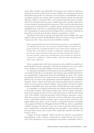 Identificações e Subjetivações contemporâneas	 |	 135
numa ordem científica, que, pela prática da eutanásia, tem o poder de substituir a
incerteza do sofrimento pela certeza da morte indolor, sob a justificativa positivada
do benefício do paciente. O ser humano, em seus dramas e instabilidades, torna-se
uma figura negativa, que somente pode ser positivada pelo controle oferecido pela
Medicina. Nega-se a vontade de Deus, e até o momento da morte pode ser manipu-
lado. Uma concepção tecnicista separa o médico do paciente, quando ambos devem
ser duas instâncias interdependentes no processo. Vida e morte são dois lados desse
mesmo processo, fenômeno físico e corpóreo, apenas. A fraqueza humana diante da
fragilidade desse corpo físico é substituída pela força da eutanásia como salvação.
Em contrapartida, no espaço discursivo da lógica divina, a eutanásia é traduzida em
homicídio, um pecado do qual todo ser humano racional deve se abster.
Tal polêmica discursiva é reiterada pelo historiador francês Phillipe Aries, que
explica os diversos motivos da dificuldade de lidar com a morte em nossa sociedade.
A morte, para ele, é vista como um assunto mórbido e interdito:
Hoje é vergonhoso falar da morte e do dilaceramento que provoca, como antigamente
era vergonhoso falar do sexo e de seus prazeres. Quando alguém se desvia de você
porque está de luto, está dando um jeito de evitar a menor alusão à perda que você
acaba de sofrer, ou de reduzir as inevitáveis condolências a algumas palavras apressa-
das; não que a pessoa não tenha coração, que não esteja comovida, pelo contrário, é
por estar comovida, e quanto mais comovida estiver, mais esconderá seu sentimento
e parecerá fria e indiferente…O decoro proíbe, a partir de então, toda referência à
morte. (Aries, 2003:224)
Assim, a oposição entre vida e morte, presente no texto, também se manifesta no
medo interdito da morte, separando e excluindo do mundo dos vivos, seres saudá-
veis e completos em sua corporalidade, do universo dos fracos e doentes.
As construções identitárias no ciberespaço acontecem pela filiação enunciativa a
uma ordem do ideal de eu, um ideal do corpo humano como unidade indestrutível,
mas amedrontado a fragmentado diante da possibilidade da morte. Esse embate
inconciliável e inevitável com a morte revela a necessidade do outro para a continui-
dade da vida, um outro como representante maior da fragilidade e da instabilidade
humanas. Assim, o animal sai da esfera do instinto para representar-se enunciativa-
mente como um paciente racional, também o autor empírico, de dono do animal,
simula sua identidade agora como um médico, identificado pelo campo científico.
O computador e seu papel transformador dos modelos mentais possibilita que
o enunciador do diário virtual íntimo introjete uma visão de mundo construída a
partir do pressuposto da ciência e da Lei, que oferece provas verificáveis do mundo
como uma realidade vivida pela percepção sensível humana, ignorando as opaci-
dades dessa suposta realidade. Comprovam esse fato os links que estão associados
ao post: relacionada à palavra eutanásia, logo no início do post, encontra-se uma
página didática que explica o tema. O trecho é considerada homicídio está linkado
a uma página da Ordem dos Advogados do Brasil (OAB) que relata as penalidades
criminais da prática da eutanásia. Estes são os dois únicos links presentes neste
post, comprovando a associação identitária do enunciador a uma complexa rede
de enunciadores-outros, mas a maioria deles organizados segundo uma ordem da
Ciência e da Lei.
A lógica do trecho analisado, embora inserido em ambiente essencialmente
hipermediático, tende a valorizar a leitura linear e tradicional que, de certa ma-
neira, busca desaparecer com as transposições das janelas, estimulando o leitor a
 