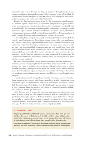 136	 |	 Blogs íntimos: Percursos de sentido no contexto discursivo do meio digital
percorrer o texto sem se dispersar nos links. As narrativas do trecho analisado são,
portanto, imediadas, acentuando o caráter (ethos) centrado frente à diversidade de
vozes e pontos de vista a respeito do tema. Os poucos links empregados direcionam,
portanto, a páginas que corroboram tal ponto de vista.
Embora no ciberespaço concorram formações discursivas tanto em defesa quan-
to contrárias à prática da eutanásia, o enunciador opta por elencar apenas as favo-
ráveis ao seu ponto de vista, transmitindo um ethos centralizador e estável frente
às instabilidades discursivas de suas viagens pelos labirintos do ciberespaço. Ainda
inserido na lógica humana, o enunciador identifica-se apenas com as perspectivas
eufóricas da certeza e da unidade, refutando aquelas disfóricas da incerteza frente à
morte e da pluralidade de pontos de vista sobre a prática da eutanásia.
A possibilidade de diálogo facilitada pela tecnologia permite uma diversidade de
posições identificatórias e, no diário virtual íntimo, o enunciador tem, a cada post,
uma imensa variedade de representações (temos aqui, o sentido de representação
como cena ou papel) à disposição, com as quais se associar, tendo sempre latente
a tensão entre uma pluralidade de cenas possíveis e uma unidade que clama pela
responsabilidade autoral. Essas identificações feitas a partir da voluntariedade por
meio dos links do enunciador demonstram a tensão entre uma abertura à descen-
tralização e um fechamento totalizador, tentativa intencional de centralização. As
construções subjetivas no diário virtual íntimo ocorrem justamente por meio dessa
interface tensa e paradoxal.
Os enunciados dos diários virtuais íntimos constroem redes de sentidos no ci-
berespaço, nichos em relação global com o mundo e com as outras redes. No cibe-
respaço, são vários os sentidos em torno de tais parâmetros, bem como os modos
de colocação destes na superfície discursiva. Os diários virtuais íntimos são um
ponto da rede onde convergem e concorrem tais sentidos e formações discursivas
em função das características do ciberespaço como labirinto pelo qual os indivíduos
navegam.
A identidade se constrói navegando no labirinto, povoando essa rede emaranha-
da de narrativas hipertextuais individuais e singulares. As idas e vindas por várias
dimensões, sejam elas hipertextuais, lingüísticas ou espaciais, arquitetam a identi-
dade do sujeito, ou melhor, são processos de identificações que permitem ao sujeito
se fazer conhecer, dando um sentido à sua existência, construindo uma linearidade,
uma coerência, mesmo que fantasiosas.
Além do tema sexo, o sistema de restrições semânticas que circunscreve um
modo de enunciação e um ethos específico também pode ser observado em posts
que tratam das relações amorosas. Ao longo do texto a seguir, de Continua Valendo,
um narrador se propõe a descrever suas percepções a respeito de um filme, recém-
lançado à época da publicação do post, chamado Sex and the City, continuação de
uma série de televisão norte-americana famosa, lançada em 2001.
O Casamento e a Cidade
Reparei que o filme Sex and the city chegou nas locadoras. Para mim, que ando
na idade das pedras e não tenho tevê, devedê, nem tevê a cabo é totalmente
indiferente, mas serve de pretexto para a escrita sobre o filme, ou... sobre como
a busca de sexo e curtição na cidade vira a busca frenética do casamento.
Quando a série estreou, acho que no raiar deste novíssimo século, apresentava-
se como algo novo e disruptor daquilo que era usual em séries de personagens
 