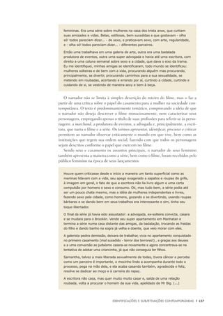 Identificações e Subjetivações contemporâneas	 |	 137
femininas. Era uma série sobre mulheres na casa dos trista anos, que curtiam
suas amizades e vidas. Belas, estilosas, bem sucedidas e que gostavam - olha
só! todos pareciam dizer... - de sexo, e praticavam sexo, com arte, regularidade,
e - olha só! todos pareciam dizer... - diferentes parceiros.
Então uma trabalhava em uma galeria de arte, outra era uma badalada
produtora de eventos, outra uma super advogada e havia até uma escritora, com
direito a uma coluna semanal sobre sexo e a cidade, que dava o eixo da trama.
Eu me identifiquei, minhas amigas se identificaram, todo mundo se identificou:
mulheres solteiras e de bem com a vida, procurando alguém mas procurando,
principalmente, se divertir, procurando caminhos para a sua sexualidade, se
metendo em roubadas, acertando e errando por aí, curtindo a cidade, curtindo e
cuidando de si, se vestindo de maneira sexy e bem à beça.
O narrador não se limita à simples descrição do roteiro do filme, mas o faz a
partir de uma crítica sobre o papel do casamento para a mulher na sociedade con-
temporânea. O texto é predominantemente temático, comprovando a idéia de que
o narrador não deseja descrever o filme minuciosamente, nem caracterizar seus
personagens, empregando apenas o título de suas profissões para referir-se às perso-
nagens: a marchand, a produtora de eventos, a advogada e, principalmente, a escri-
tora, que narra o filme e a série. Os termos apresentar, identificar, procurar e criticar
permitem ao narrador observar criticamente o mundo em que vive, bem como as
instituições que regem sua ordem social, fazendo com que todos os personagens
sejam descritos conforme o papel que exercem no filme.
Sendo sexo e casamento os assuntos principais, o narrador de sexo feminino
também apresenta a maneira como a série, bem como o filme, foram recebidos pelo
público feminino na época de seus lançamentos:
Houve quem criticasse desde o início a maneira um tanto superficial como as
meninas lidavam com a vida, seu apego exagerado a sapatos e roupas de grife,
à imagem em geral, o fato de que a escritora não lia livro algum e uma certa
compulsão por homens e sexo e consumo. Ok, mas tudo bem, a série podia até
ser um pouco chata mesmo, mas a idéia de mulheres independentes e livres,
fazendo sexo pela cidade, como homens, gozando e se divertindo, usando roupas
bárbaras e se dando bem em seus trabalhos era interessante e sim, tinha seu
toque libertador.
O final da série já havia sido assustador: a advogada, ex-solteira convicta, casara
e se mudara para o Brooklin. Vende seu super apartamento em Manhatan e
termina a série numa casa distante das amigas, da badalação, trocando as fraldas
do filho e dando banho na sogra já velha e doente, que veio morar com eles.
A galerista pedira demissão, deixara de trabalhar, vivia no apartamento conquistado
no primeiro casamento (mal sucedido - terror dos terrores!) , e graças aos deuses
e a uma conversão ao judaísmo casara-se novamente e agora concentrava-se na
tentativa de adotar uma criancinha, já que não conseguia ter filhos.
Samantha, talvez a mais liberada sexualmente de todas, tivera câncer e percebe
como um parceiro é importante, o mocinho lindo a acompanha durante todo o
processo, pega na mão dela, e ela acaba casando também, agradecida e feliz,
resolve se dedicar ao moço e à carreira do rapaz.
A escritora não casa, mas quer muito muito casar e, saída de uma relação
roubada, volta a procurar o homem da sua vida, apelidado de Mr Big. (...)
 