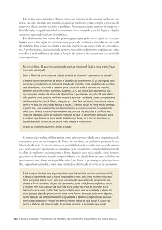 138	 |	 Blogs íntimos: Percursos de sentido no contexto discursivo do meio digital
Ele utiliza uma narrativa fílmica como um simulacro do mundo conforme sua
ótica, ou seja, idealiza um mundo no qual as mulheres estão sempre à procura de
parceiros ideais, uniões estáveis e perfeitas. No entanto, narra em tom de surpresa o
final da série, na qual esse ideal de mundo teria se rompido para dar lugar a relações
amorosas que nada tinham de perfeitas.
Em detrimento dos nomes das personagens, opta pela tematização de suas pro-
fissões com a intenção de enfatizar seus papéis de mulheres inseridas no mercado
de trabalho, bem como de afastar a idéia de mulheres na concretude de seu cotidia-
no. A problemática da oposição de gêneros masculino e feminino, explícita no texto,
encobre a real polêmica do post: a função do amor e do casamento na sociedade
contemporânea.
Fui ver o filme. O que teria acontecido com as meninas? Qual a nova trama? qual
o enredo principal?
Bem o filme da série sexo na cidade deveria se chamar “casamento na cidade”.
a trama inteira desenrola-se sobre a questão do casamento. O da advogada está
em crise e ela depara-se com uma traição do marido. O da produtora de eventos
que abandonou sua vida e carreira para cuidar da vida e carreira do menino,
também está em crise ( surprise, surprise...). O da outra que abandonou sua
carreira para cuidar da casa e da chinesinha ( que apesar de já ter lá sua idade
não profere uma palavra no filme inteiro e aparece retratada como uma pequena
débilmentalzinha) está ótimo, obrigado e ... last but not least, a escritora reatou
com o Mr Big, os dois estão felizes e então... vamos casar. O filme então começa
a partir daí, uns casamentos se desmontando, e a outra pirando no casamento
dela, com direito a cenas intermináveis de procura de vestidos e conflitos em
volta de sapatos, além da questão material de que o casamento assegura, para
a mulher, que todos os bens serão divididos no final, se o horror acontecer e
aquele bandido te trocar por outra mais magra e mais nova.
O que as mulheres querem, afinal, é casar.
O enunciador relata o filme tendo como eixo a positividade ou a negatividade do
casamento para os personagens do filme. Se, na série, as mulheres gozavam de sua
liberdade de ação frente às inúmeras possibilidades de escolha em sua vida amoro-
sa e profissional e ignoravam a conjunção pelo casamento, tomado disforicamente
(a idéia de mulheres independentes e livres, fazendo sexo pela cidade, como homens,
gozando e se divertindo, usando roupas bárbaras e se dando bem em seus trabalhos era
interessante e sim, tinha seu toque libertador.), no filme, a personagem principal esco-
lhe, segundo o narrador, como uma condição eufórica de existência, o casamento.
E há amigas minhas que argumentaram que Samantha termina sozinha e feliz,
e larga o casamento que a havia engordado e feito dela uma mulher frustrada.
Uma pergunta paira no ar: por que uma relação que antes do casamento era
aberta e livre torna-se, depois do casamento, uma relação monogâmica, onde
a mulher tem que abdicar da sua vida para cuidar da vida do marido? Se a
Samantha era uma mulher tão bem resolvida com sua sexualidade e ideais de
vida, porque ela não poderia criar uma nova forma de estar junto com alguém,
numa relação de companheirismo e igualdade e aberta a experiências sexuais
com outras pessoas? Porque ela tem a imbecil idéia de que casar é cuidar do
outro e abdicar da própria vida, da própria carreira e da cidade que ama?
 