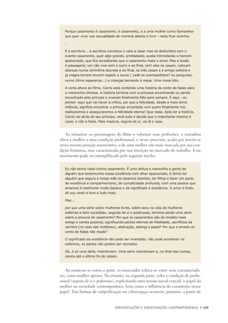 Identificações e Subjetivações contemporâneas	 |	 139
Porque casamento é casamento, é casamento, e a uma mulher como Samantha-
que quer viver sua sexualidade de maneria aberta e livre - resta ficar sozinha.
…
E a escritora... a escritora convence o cara a casar mas se deslumbra com o
evento casamento, quer algo grande, arrebatador, acaba intimidando o homem
apaixonado, que fica acreditando que o casamento mata o amor. Mas a ilusão
é passageira, um não vive sem o outro e ao final, sim! eles se casam, colocam
alianças numa cerimônia discreta e ao final, os três casais e a amiga solteira e
já magra tomam brunch regado a sucos ( cadê os cosmopolitans? eu perguntei,
numa útima esperança...) e crianças berrando à mesa. Uma mesa feliz.
A certa altura do filme, Carrie está contando uma história de conto de fadas para
a menininha chinesa. A história termina com a princesa encontrando ou sendo
encontrada pelo príncipe e vivendo finalmente feliz para sempre. É aqui - eu
pensei- aqui que vai haver a crítica, por que a felicidade, desde a mais tenra
infância, significa encontrar o príncipe encantado com quem finalmente nos
realizaremos e asseguraremos a felicidade eterna? Que nada. Após ler a história,
Carrie vai atrás do seu príncipe, revê tudo e decide que o importante mesmo é
casar, e não a festa. Mais madura, segura de si, vai lá e casa.
Ao tematizar os personagens do filme e valorizar suas profissões, a narradora
eleva a mulher a uma condição profissional, e nesse processo, acaba por inserir-se
nesta mesma posição enunciativa, a de uma mulher não mais marcada por sua con-
dição feminina, mas caracterizada por sua inserção no mercado de trabalho. Esse
movimento pode ser exemplificado pelo seguinte trecho:
Eu não tenho nada contra casamento. É uma delícia e maravilha a gente ter
alguém que testemunhe nossa existência com olhar apaixonado, é ótimo ter
alguém que segura a nossa mão se estamos doentes, ter filhos e fazer um pacto
de existência e companheirismo, de cumplicidade profunda, com uma pessoa que
amamos é realmente muito bacana e dá significado à existência. O amor é lindo,
all you need is love e tudo mais.
Mas...
por que uma série sobre mulheres livres, sobre sexo na vida de mulheres
solteiras e bem sucedidas, seguras de si e poderosas, termina sendo uma série
sobre a procura do casamento? Por que os casamentos são do modelo mais
antigo e careta possível, significando pactos eternos de fidelidade, sacrifícios da
carreira (no caso das mulheres), abdicação, aliança e papel? Por que o enredo do
conto de fadas não muda?
O significado da existência não pode ser inventado, não pode acontecer na
solteirice, os pactos não podem ser recriados.
Ok, é só uma série, mainstream. Uma série mainstream e, no final das contas,
careta até o último fio de cabelo.
Ao enunciar-se como a gente, o enunciador coloca-se entre seus coenunciado-
res, como mulher apenas. No entanto, na segunda parte, volta à condição de profis-
sional (seguras de si e poderosas), explicitando uma tensão social crucial: o papel da
mulher na sociedade contemporânea, bem como a influência do casamento nesse
papel. Tais formas de subjetificação no ciberespaço ocorrem, portanto, a partir de
 