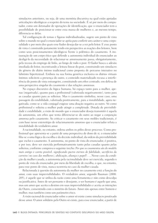 140	 |	 Blogs íntimos: Percursos de sentido no contexto discursivo do meio digital
simulacros anteriores, ou seja, de uma memória discursiva na qual estão apoiadas
articulações ideológicas a respeito do tema na sociedade. É só por meio do compu-
tador, como um detonador de operações de identificação, que o enunciador tem a
possibilidade de posicionar-se entre essa massa de mulheres e, ao mesmo tempo,
diferencia-se delas.
Tal configuração de temas e figuras individualizadas, sugere um ponto de vista
sobre o mundo no qual o enunciador se apóia para conferir um caráter e uma corpo-
ralidade e por meio dos quais esse fiador deseja dar-se a ver pelo leitor. E esse ponto
de vista é construído justamente tendo em perspectiva as reações dos leitores, bem
como seus posicionamentos ideológicos frente à polêmica do casamento. A ins-
tauração de um corpo ético que defende a autonomia individual do enunciador ao
desligá-lo da necessidade de relacionar-se amorosamente passa, obrigatoriamente,
pela recusa do emprego de links, ao longo de todo o post. O fiador busca a adesão
imediada do leitor, incentivando a leitura linear do post, construindo um simulacro
do gênero do diário íntimo tradicional como proposta de percurso interativo no
labirinto hipertextual. Embora na sua forma genérica exclusiva os diários virtuais
íntimos solicitem a presença do outro, o conteúdo materializado recusa a interfe-
rência do ponto de vista estrangeiro, constituindo um ethos centrado, em defesa de
uma perspectiva singular do casamento e das relações amorosas.
No espaço discursivo da lógica humana, há espaço tanto para a mulher, ape-
nas (negativada), quanto para a profissional (valorizada negativamente), tanto para
as casadas quanto para as solteiras. Mas o casamento simboliza, nesse caso, uma
passagem da estabilidade, valorizada positivamente, para a instabilidade, agora ne-
gativada, como se a vida conjugal exigisse uma doação negativa ao outro. Só como
profissional e solteira a mulher pude atingir a completude. Dotada de previsibili-
dade e estabilidade, a visão de mundo que o enunciador deseja transmitir é aquela
da autonomia, um ethos que tenta diferenciar-se do outro ao negar a conjunção
amorosa pelo casamento. Ao criticar o casamento em seus moldes tradicionais, é
com base nesse estereótipo de relacionamento amoroso que o enunciador refuta a
instabilidade do verdadeiro amor.
A racionalidade, no entanto, ordena ambos os pólos desse processo. Como pro-
fissional que apresenta-se a partir de uma perspectiva de dono de si, o enunciador
filia-se a uma lógica da escolha e da decisão individual, da ordem da previsibilidade
que exclui o casamento. A autonomia, no ponto de vista do enunciador, é positiva,
e por isso, deve ser exercida performativamente tanto pelas casadas quanto pelas
solteiras, conforme comprova o seguinte trecho: Por que os casamentos são do modelo
mais antigo e careta possível, significando pactos eternos de fidelidade, sacrifícios da
carreira (no caso das mulheres), abdicação, aliança e papel?…, Nesse caso da condi-
ção da mulher casada, a autonomia pela racionalidade deve ser exercida, segundo o
ponto de vista do enunciador, por meio da liberdade de escolha, o que, no entanto,
para esse ponto de vista, nunca ocorreria no caso da mulher casada.
Relacionada à questão da autonomia da mulher no casamento está a função do
amor, com suas imprevisibilidades. O verdadeiro amor, segundo Bauman (2008:
205), é aquele que se utiliza da razão como uma ferramenta e não como desculpa
ou justificativa. Antes de ser pensante e desejante, o ser humano é aquele que ama,
mas um amor que aceita o destino em suas imprevisibilidades e aceita as intenções
do Outro, consentindo com o mistério do futuro. Amor não apenas entre homem e
mulher, mas também como um parâmetro ético.
A visão racional do enunciador sobre o amor só existe como simulacro positivado
desse amor. O amor solidário pelo Outro só existe, para esse enunciador, a partir de
 