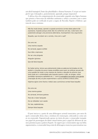 Identificações e Subjetivações contemporâneas	 |	 141
um ideal inatingível, fonte das pluralidades e dramas humanos. E só por ser inatin-
gível é que é desejado e, posteriormente, ignorado, porque impossível.
A defesa ética do comportamento do enunciador segundo uma lógica humana
que prioriza o bem-estar do indivíduo autônomo e refuta o encontro com o outro
também pode ser verificada no post a seguir, de Recordar, Repetir e Elaborar, que
trata de sexo e erotismo:
Não faz muito tempo, aprendi a suposta pronúncia correta desta palavra tão
expressiva. Suposta porque ainda não me conformei com ela, e este texto vem
justamente advogar uma pronúncia alternativa. Acompanhem meu argumento:
Boquéte, que me dizem ser o correto, rima com o quê?
Era uma vez 
Uma menina coquete 
No carnaval, jogava confete 
Sua mãe a reprovava 
Por ser uma piriguete
Ninguém ignorava 
Que ela fazia boquete
No haikai acima, temos que praticamente todas as palavras terminadas em éte
aludem a moçoilas de pouca massa encefálica para quem as práticas sexuais são
uma questão de moda e uma maneira de chamar a atenção do próximo (que
tanto pode ser o contemplado pelo boquete quanto a mãe, as amigas, nossa
sociedade repressora-capitalista etc.) - como a evangélica que beijou uma garota
[marcação de link] só para experimentar e outros soníferos eróticos afins.
Vejamos agora como ficaria o haikai caso a pronúncia correta fosse boquête:
Era uma vez 
Uma menina gulosa 
No carnaval, brincava gostosa 
Para ela o maior banquete 
Era se refestelar num cacete 
Por isso, esplendorosa,
Sempre fazia boquete
O post inicia-se a partir de uma debreagem actorial enunciativa, por meio da
qual o enunciador deixa clara a instância de enunciação, colocando-se como um
eu no enunciado. Figurativizado apenas no início do post, o enunciador transpõe
seu papel de personagem do diário virtual íntimo para o papel de defensor de um
nova pronúncia para a palavra boquéte. Ao sugerir que o enunciatário siga sua linha
argumentativa, o enunciador lança mão de debreagens enuncivas para tematizar sua
 