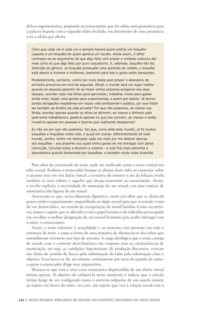 142	 |	 Blogs íntimos: Percursos de sentido no contexto discursivo do meio digital
defesa argumentativa, propondo ao enunciatário que ele adote uma pronúncia para
a palavra boquete com a segunda sílaba fechada, em detrimento de uma pronúncia
com a sílaba que aberta.
Claro que cada um é cada um e sempre haverá quem prefira um boquéte
coquete a um boquête de quem aprecia um cacete. Ainda assim, é difícil
contrapor-se ao argumento de que algo feito com prazer e vontade costuma dar
mais certo do que algo feito por puro coquetismo. E, ademais, boquête não faz
distinção de gênero: se boquéte pressupõe uma aprendiz de vedete, o boquête
está aberto a homens e mulheres, bastando para isso o gosto pelos banquetes.
Modestamente, portanto, venho por meio deste post propor o abandono da
primeira pronúncia em prol da segunda. Afinal, o mundo será um lugar melhor
quando as pessoas pararem de se impor certos prazeres exógenos aos seus
desejos: acordar cedo nas férias para aproveitar; trabalhar muito para gastar
ainda mais; beijar uma garota para experimentar, e assim por diante. Já temos
tantas obrigações inapeláveis em nossa vida profissional e pública, por que impô-
las também ao âmbito da vida privada? Por que não podemos, ao menos nas
férias, acordar apenas quando os olhos se abrirem; ao menos o dinheiro pelo
qual tanto trabalhamos, gastá-lo apenas no que nos convém; ao menos o tesão,
investi-lo apenas em pessoas e fazeres que realmente desejamos?
Eu não sei por que não podemos. Sei que, como aliás todo mundo, já fiz muitos
boquétes e boquêtes nesta vida, e quiçá em outras. Diferentemente de todo
mundo, porém, tenho me esforçado cada vez mais por me dedicar apenas
aos boquêtes - aos prazeres aos quais tenho ganas de me entregar com plena
convicção. Convido todos a fazerem o mesmo - a vida fica mais estranha e
assustadora quando temperada por boquêtes, e também muito mais divertida.
Para além da concretude do texto, pode ser verificado como o tema central um
tabu sexual. Embora o enunciador busque se afastar deste tabu ao comentar sobre
o assunto sexo em seu diário virtual, a tentativa de nomear o ato da felação revela
também os seus valores e aqueles que deseja transmitir ao enunciatário. Assim,
o trecho explicita a necessidade de nomeação do ato sexual, em uma espécie de
onomástica das figuras do ato sexual.
Acrescenta-se que, nessa dimensão figurativa, existe um olhar que se afasta do
prazer erótico supostamente emparelhado ao órgão sexual para que se instale o tom
de voz democrático, no sentido de recuperação da moral familiar. Como recorrên-
cia, temos o sujeito que se identifica com o papel temático do indivíduo preocupado
em escolher a melhor designação do ato sexual feminino para poder interagir com
o outro: o enunciatário.
Assim, o tema referente à sexualidade e ao erotismo está presente em toda a
estrutura do texto, e toma a forma de uma tentativa de distanciar-se dos tabus que
normalmente revestem esse tipo de assunto. A carga ideológica que o tema carrega
de acordo com o contexto sócio-histórico em conjunto com as circunstâncias de
enunciação, ou seja, as condições hipertextuais de produção discursiva, evocam
um efeito de sentido de busca pela substituição do tabu pela informação clara e
objetiva. Essa busca se dá, no entanto, estritamente por meio da opinião do outro,
a quem o enunciador dirige seus argumentos.
Destaca-se que esta é uma cena enunciativa depreendida de um diário virtual
íntimo apenas. O objetivo de enfatizá-la neste momento é indicar que o círculo
íntimo longe de ser configurado como o universo solipsista de um sujeito remete
ao sujeito em busca do outro, no caso, um sujeito que visa à relação social com o
 