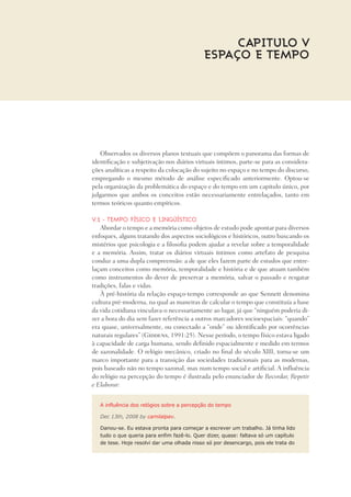 Observados os diversos planos textuais que compõem o panorama das formas de
identificação e subjetivação nos diários virtuais íntimos, parte-se para as considera-
ções analíticas a respeito da colocação do sujeito no espaço e no tempo do discurso,
empregando o mesmo método de análise especificado anteriormente. Optou-se
pela organização da problemática do espaço e do tempo em um capitulo único, por
julgarmos que ambos os conceitos estão necessariamente entrelaçados, tanto em
termos teóricos quanto empíricos.
V.1 - Tempo físico e lingüístico
Abordar o tempo e a memória como objetos de estudo pode apontar para diversos
enfoques, alguns tratando dos aspectos sociológicos e históricos, outro buscando os
mistérios que psicologia e a filosofia podem ajudar a revelar sobre a temporalidade
e a memória. Assim, tratar os diários virtuais íntimos como artefato de pesquisa
conduz a uma dupla compreensão: a de que eles fazem parte de estudos que entre-
laçam conceitos como memória, temporalidade e história e de que atuam também
como instrumentos do dever de preservar a memória, salvar o passado e resgatar
tradições, falas e vidas.	
À pré-história da relação espaço-tempo corresponde ao que Sennett denomina
cultura pré-moderna, na qual as maneiras de calcular o tempo que constituía a base
da vida cotidiana vinculava-o necessariamente ao lugar, já que “ninguém poderia di-
zer a hora do dia sem fazer referência a outros marcadores socioespaciais: “quando”
era quase, universalmente, ou conectado a “onde” ou identificado por ocorrências
naturais regulares” (Giddens, 1991:25). Nesse período, o tempo físico estava ligado
à capacidade de carga humana, sendo definido espacialmente e medido em termos
de sazonalidade. O relógio mecânico, criado no final do século XIII, torna-se um
marco importante para a transição das sociedades tradicionais para as modernas,
pois baseado não no tempo sazonal, mas num tempo social e artificial. A influência
do relógio na percepção do tempo é ilustrada pelo enunciador de Recordar, Repetir
e Elaborar:
A influência dos relógios sobre a percepção do tempo
Dec 13th, 2008 by camilalpav.
Danou-se. Eu estava pronta para começar a escrever um trabalho. Já tinha lido
tudo o que queria para enfim fazê-lo. Quer dizer, quase: faltava só um capítulo
de tese. Hoje resolvi dar uma olhada nisso só por desencargo, pois ele trata do
Capitulo V
espaço E TEMPO
 