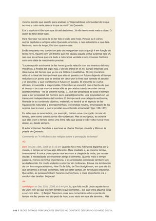 146	 |	 Blogs íntimos: Percursos de sentido no contexto discursivo do meio digital
mesmo soneto que escolhi para analisar, o “Represéntase la brevedad de lo que
se vive y cuán nada parece lo que se vivió” de Quevedo.
E aí o capítulo é tão bom que dá até desânimo. Já não tenho mais nada a dizer. O
autor da tese disse tudo.
Para não falar na raiva de só ter lido o texto dele hoje. Porque eu li vários
outros capítulos e artigos sobre Quevedo, o tempo, o neo-estoicismo e que-tais.
Nenhum, nem de longe, tão bom quanto esse.
Então enquanto vou dando um jeito de reorganizar tudo o que já li em função do
texto novo, fiquem com um trecho que me causou aquela velha surpresa tipo oh,
isso que eu achava que era dado e natural na verdade é um processo histórico
com uma data de nascimento precisa:
“La percepción autónoma de las horas guarda relación con los inventos del reloj
mecánico, a finales del siglo XIII, y del de arena en el XV. Surgió entonces una
idea nueva del tiempo que ya no era bíblica ni cualitativa. El reloj mecánico
reforzó la ideal del tiempo lineal que aísla el pasado y el futuro dejando el tiempo
reducido a un punto que se desliza sin cesar por la línea que conecta el pasado
y el presente, y que transforma el futuro en pasado. El presente se vuelve
efímero, irreversible e inaprensible. El hombre se encontró con el hecho de que
el tiempo - de cuya marcha antes sólo se percataba cuando ocurrían ciertos
acontecimientos - no se detiene nunca. (…) De ser propiedad de Dios el tiempo
pasa a ser propiedad del hombre pero, paradójicamente, una propiedad con un
transcurrir independiente del hombre. El tiempo será una categoría autónoma,
liberada de su contenido objetivo, material; no tendrá ya el aspecto de las
figuraciones naturales y antropomórficas, volvendose neutro, emancipado de los
sujetos que lo viven y que le prestan su contenido emocional.” (pp. 158-159)
Eu sabia que os ameríndios, por exemplo, tinham uma concepção circular do
tempo, bem como outros povos não-ocidentais. Mas os europeus, eu achava
que eles viam o tempo como uma linha reta que passa-e-não-volta-nunca-mais
desde, er, desde sempre.
O autor é Hernan Sanchez e sua tese se chama Tiempo, muerte y Dios en la
poesía de Quevedo.
Comments on “A influência dos relógios sobre a percepção do tempo”
#3 
Dani on Dec 15th, 2008 at 5:10 am Quando fiz o meu hiking na Espanha por 2
meses, o tempo se tornou algo diferente. Mais imediato e, ao mesmo tempo,
imensuravel. A unica proecupacao real era com a chegada da noite, por razoes
obvias: a necessidade de encontrar abrigo e alimento. Quanto mais o tempo
passava, menos ele tinha importancia, e as ansiedades cotidianas tambem iam
se desfazendo. Foi muito violento o retornar ah civilizacao. Estava me lembrando
de um livro engracadissimo, How To Be Idle, de Tom Hodgkinson, em que ele diz
que devemos a divisao do tempo, este do bater cartao, ah Revolucao Industrial.
Que antes, as pessoas tinham horarios menos fixos, o mais importante era o
concluir das tarefas. Beijocas!
#4 
camilalpav on Dec 15th, 2008 at 6:44 pm Ju, que fofa você! Lindo aquele texto
do Doni, né? Só que eu nem lembro o que comentei… Sei que tinha alguma coisa
a ver com leite… :) Beijos! Francisco, esse seu comentário sobre a perda de
tempo me fez pensar no seu post de hoje, e no vazio em que ele termina… Mas
 