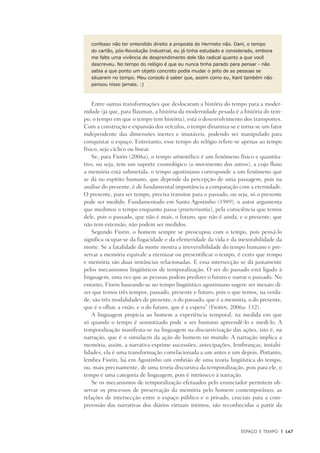 Espaço e Tempo	 |	 147
confesso não ter entendido direito a proposta do Hermeto não. Dani, o tempo
do cartão, pós-Revolução Industrial, eu já tinha estudado e considerado, embora
me falte uma vivência de desprendimento dele tão radical quanto a que você
descreveu. No tempo do relógio é que eu nunca tinha parado para pensar - não
sabia a que ponto um objeto concreto podia mudar o jeito de as pessoas se
situarem no tempo. Meu consolo é saber que, assim como eu, Kant também não
pensou nisso jamais. :) 
Entre outras transformações que deslocaram a história do tempo para a moder-
nidade (já que, para Bauman, a história da modernidade pesada é a história do tem-
po, o tempo em que o tempo tem história), está o desenvolvimento dos transportes.
Com a construção e expansão dos veículos, o tempo dinamiza-se e torna-se um fator
independente das dimensões inertes e imutáveis, podendo ser manipulado para
conquistar o espaço. Entretanto, esse tempo do relógio refere-se apenas ao tempo
físico, seja cíclico ou linear.
Se, para Fiorin (2006a), o tempo aristotélico é um fenômeno físico e quantita-
tivo, ou seja, tem um suporte cosmológico (o movimento dos astros), a cujo fluxo
a memória está submetida, o tempo agostiniano corresponde a um fenômeno que
se dá no espírito humano, que depende da percepção de uma passagem, pois na
análise do presente, é de fundamental importância a comparação com a eternidade.
O presente, para ser tempo, precisa transitar para o passado, ou seja, só o presente
pode ser medido. Fundamentado em Santo Agostinho (1989), o autor argumenta
que medimos o tempo enquanto passa (praeteriuntia), pela consciência que temos
dele, pois o passado, que não é mais, o futuro, que não é ainda, e o presente, que
não tem extensão, não podem ser medidos.
Segundo Fiorin, o homem sempre se preocupou com o tempo, pois pensá-lo
significa ocupar-se da fugacidade e da efemeridade da vida e da inexorabilidade da
morte. Se a fatalidade da morte mostra a irreversibilidade do tempo humano e pre-
servar a memória equivale a eternizar ou presentificar o tempo, é certo que tempo
e memória são duas instâncias relacionadas. E essa intersecção se dá justamente
pelos mecanismos lingüísticos de temporalização. O ser do passado está ligado à
linguagem, uma vez que as pessoas podem predizer o futuro e narrar o passado. No
entanto, Fiorin baseando-se no tempo lingüístico agostiniano sugere ser inexato di-
zer que temos três tempos, passado, presente e futuro, pois o que temos, na verda-
de, são três modalidades de presente, o do passado, que é a memória, o do presente,
que é o olhar, a visão, e o do futuro, que é a espera” (Fiorin, 2006a: 132).
A linguagem propicia ao homem a experiência temporal, na medida em que
só quando o tempo é semiotizado pode o ser humano apreendê-lo e medi-lo. A
temporalização manifesta-se na linguagem na discursivização das ações, isto é, na
narração, que é o simulacro da ação do homem no mundo. A narração implica a
memória, assim, a narrativa exprime sucessões, antecipações, lembranças, instabi-
lidades, ela é uma transformação correlacionada a um antes e um depois. Portanto,
lembra Fiorin, há em Agostinho um embrião de uma teoria lingüística do tempo,
ou, mais precisamente, de uma teoria discursiva da temporalização, pois para ele, o
tempo é uma categoria de linguagem, pois é intrínseco à narração.
Se os mecanismos de temporalização efetuados pelo enunciador permitem ob-
servar os processos de preservação da memória pelo homem contemporâneo, as
relações de intersecção entre o espaço público e o privado, cruciais para a com-
preensão das narrativas dos diários virtuais íntimos, são reconhecidas a partir da
 